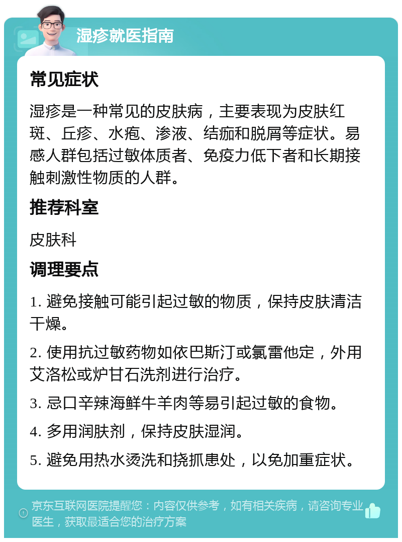 湿疹就医指南 常见症状 湿疹是一种常见的皮肤病，主要表现为皮肤红斑、丘疹、水疱、渗液、结痂和脱屑等症状。易感人群包括过敏体质者、免疫力低下者和长期接触刺激性物质的人群。 推荐科室 皮肤科 调理要点 1. 避免接触可能引起过敏的物质，保持皮肤清洁干燥。 2. 使用抗过敏药物如依巴斯汀或氯雷他定，外用艾洛松或炉甘石洗剂进行治疗。 3. 忌口辛辣海鲜牛羊肉等易引起过敏的食物。 4. 多用润肤剂，保持皮肤湿润。 5. 避免用热水烫洗和挠抓患处，以免加重症状。