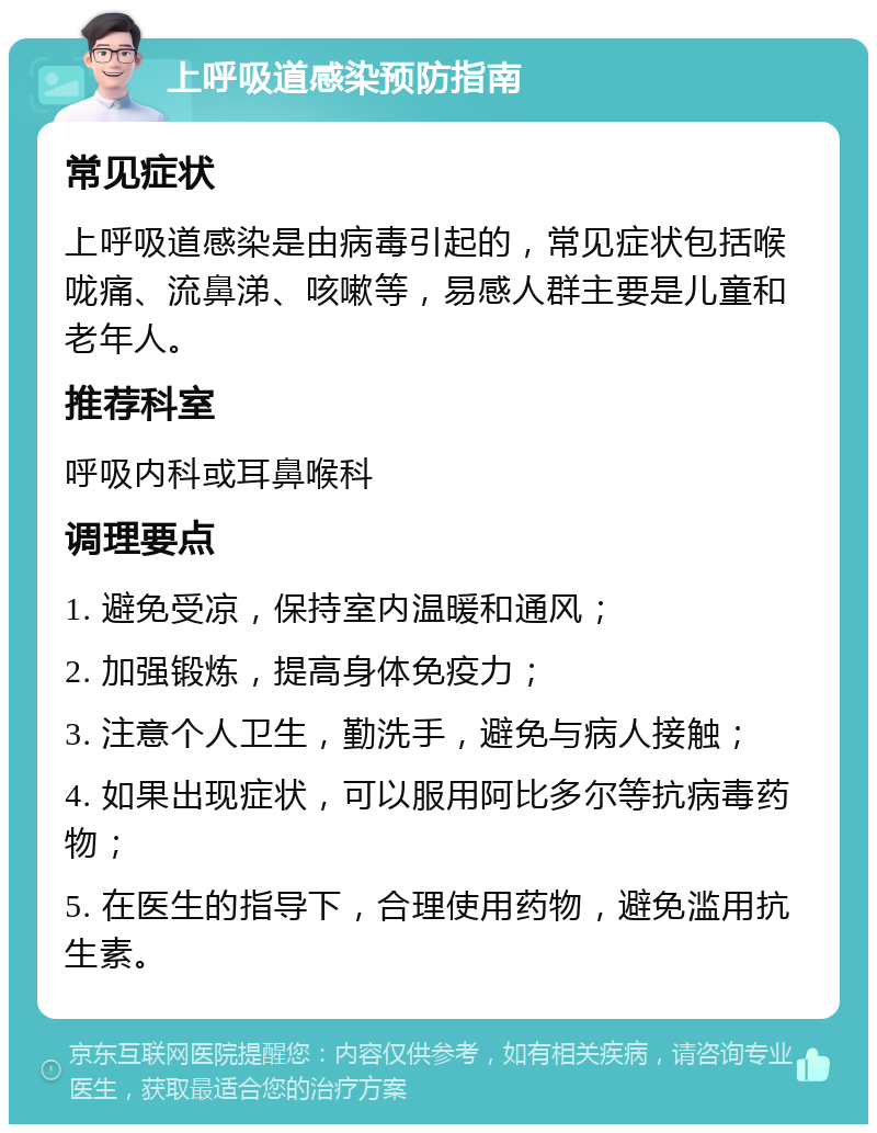 上呼吸道感染预防指南 常见症状 上呼吸道感染是由病毒引起的，常见症状包括喉咙痛、流鼻涕、咳嗽等，易感人群主要是儿童和老年人。 推荐科室 呼吸内科或耳鼻喉科 调理要点 1. 避免受凉，保持室内温暖和通风； 2. 加强锻炼，提高身体免疫力； 3. 注意个人卫生，勤洗手，避免与病人接触； 4. 如果出现症状，可以服用阿比多尔等抗病毒药物； 5. 在医生的指导下，合理使用药物，避免滥用抗生素。