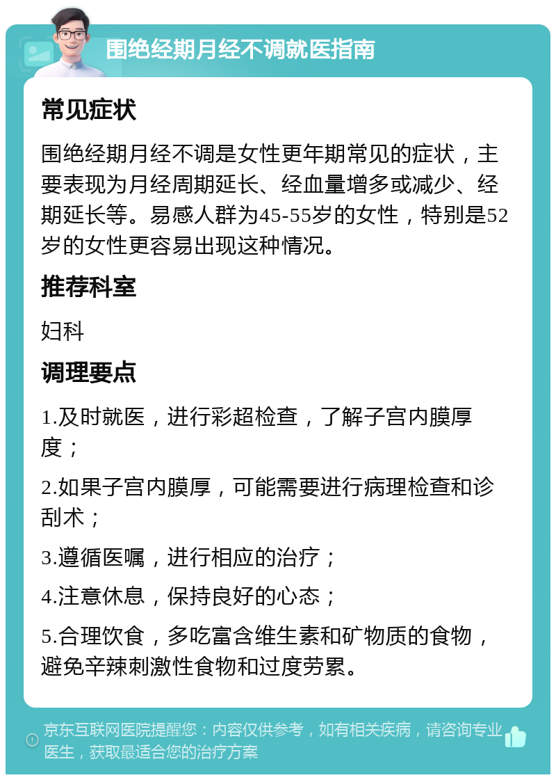 围绝经期月经不调就医指南 常见症状 围绝经期月经不调是女性更年期常见的症状，主要表现为月经周期延长、经血量增多或减少、经期延长等。易感人群为45-55岁的女性，特别是52岁的女性更容易出现这种情况。 推荐科室 妇科 调理要点 1.及时就医，进行彩超检查，了解子宫内膜厚度； 2.如果子宫内膜厚，可能需要进行病理检查和诊刮术； 3.遵循医嘱，进行相应的治疗； 4.注意休息，保持良好的心态； 5.合理饮食，多吃富含维生素和矿物质的食物，避免辛辣刺激性食物和过度劳累。