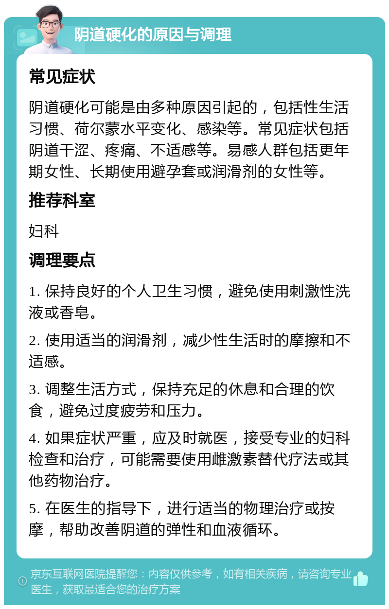 阴道硬化的原因与调理 常见症状 阴道硬化可能是由多种原因引起的，包括性生活习惯、荷尔蒙水平变化、感染等。常见症状包括阴道干涩、疼痛、不适感等。易感人群包括更年期女性、长期使用避孕套或润滑剂的女性等。 推荐科室 妇科 调理要点 1. 保持良好的个人卫生习惯，避免使用刺激性洗液或香皂。 2. 使用适当的润滑剂，减少性生活时的摩擦和不适感。 3. 调整生活方式，保持充足的休息和合理的饮食，避免过度疲劳和压力。 4. 如果症状严重，应及时就医，接受专业的妇科检查和治疗，可能需要使用雌激素替代疗法或其他药物治疗。 5. 在医生的指导下，进行适当的物理治疗或按摩，帮助改善阴道的弹性和血液循环。