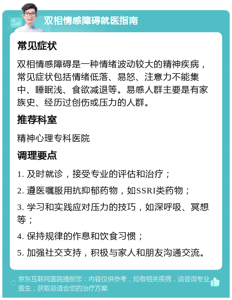 双相情感障碍就医指南 常见症状 双相情感障碍是一种情绪波动较大的精神疾病，常见症状包括情绪低落、易怒、注意力不能集中、睡眠浅、食欲减退等。易感人群主要是有家族史、经历过创伤或压力的人群。 推荐科室 精神心理专科医院 调理要点 1. 及时就诊，接受专业的评估和治疗； 2. 遵医嘱服用抗抑郁药物，如SSRI类药物； 3. 学习和实践应对压力的技巧，如深呼吸、冥想等； 4. 保持规律的作息和饮食习惯； 5. 加强社交支持，积极与家人和朋友沟通交流。