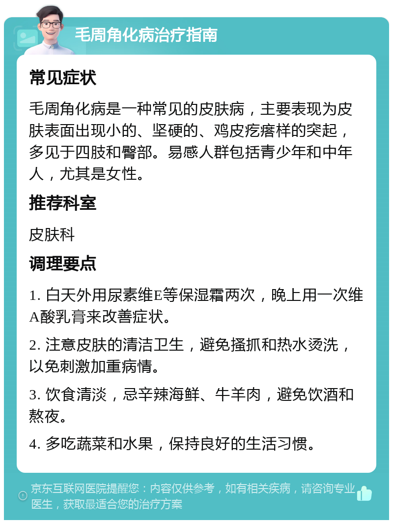 毛周角化病治疗指南 常见症状 毛周角化病是一种常见的皮肤病，主要表现为皮肤表面出现小的、坚硬的、鸡皮疙瘩样的突起，多见于四肢和臀部。易感人群包括青少年和中年人，尤其是女性。 推荐科室 皮肤科 调理要点 1. 白天外用尿素维E等保湿霜两次，晚上用一次维A酸乳膏来改善症状。 2. 注意皮肤的清洁卫生，避免搔抓和热水烫洗，以免刺激加重病情。 3. 饮食清淡，忌辛辣海鲜、牛羊肉，避免饮酒和熬夜。 4. 多吃蔬菜和水果，保持良好的生活习惯。