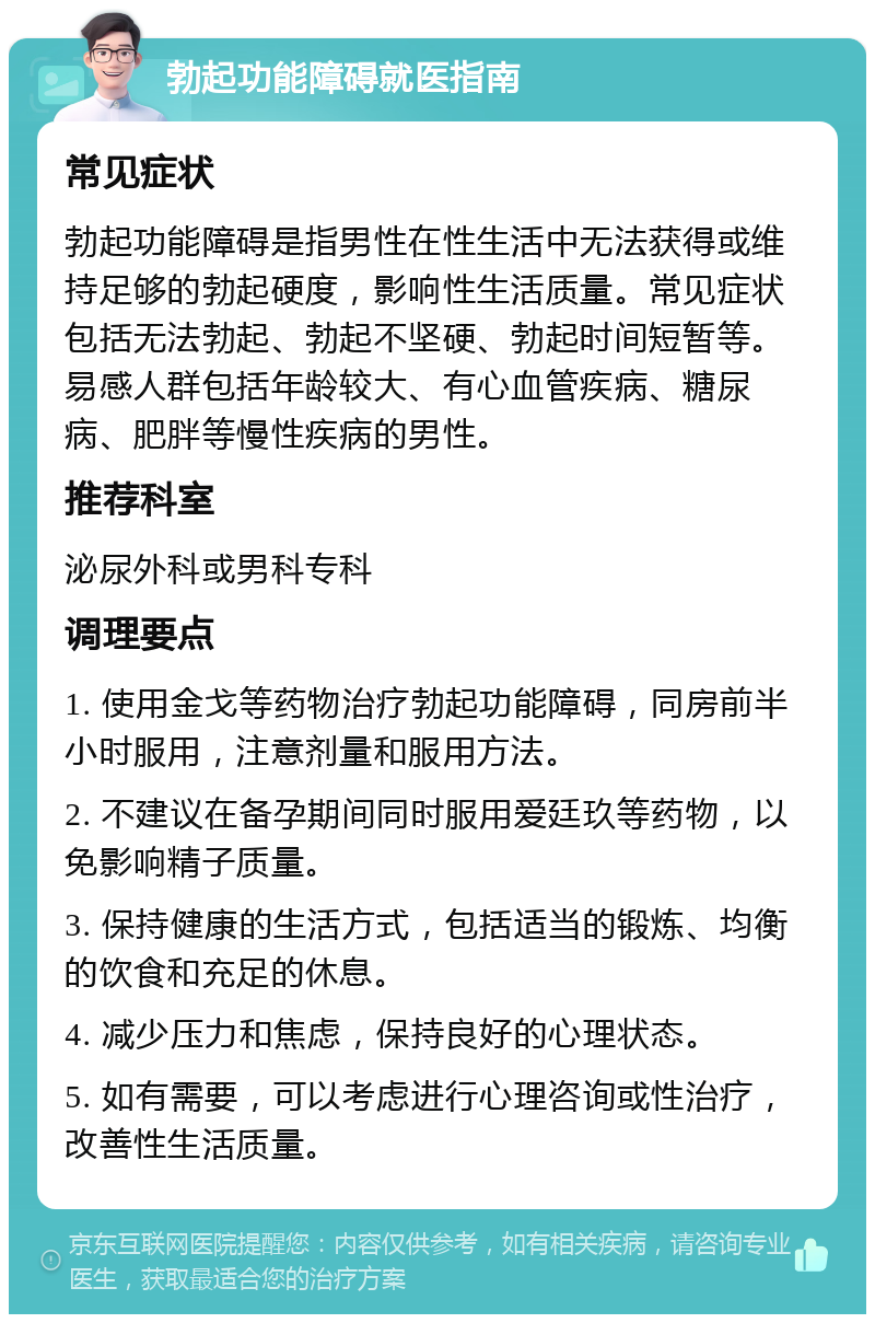 勃起功能障碍就医指南 常见症状 勃起功能障碍是指男性在性生活中无法获得或维持足够的勃起硬度，影响性生活质量。常见症状包括无法勃起、勃起不坚硬、勃起时间短暂等。易感人群包括年龄较大、有心血管疾病、糖尿病、肥胖等慢性疾病的男性。 推荐科室 泌尿外科或男科专科 调理要点 1. 使用金戈等药物治疗勃起功能障碍，同房前半小时服用，注意剂量和服用方法。 2. 不建议在备孕期间同时服用爱廷玖等药物，以免影响精子质量。 3. 保持健康的生活方式，包括适当的锻炼、均衡的饮食和充足的休息。 4. 减少压力和焦虑，保持良好的心理状态。 5. 如有需要，可以考虑进行心理咨询或性治疗，改善性生活质量。