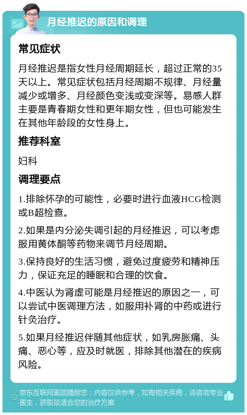 月经推迟的原因和调理 常见症状 月经推迟是指女性月经周期延长，超过正常的35天以上。常见症状包括月经周期不规律、月经量减少或增多、月经颜色变浅或变深等。易感人群主要是青春期女性和更年期女性，但也可能发生在其他年龄段的女性身上。 推荐科室 妇科 调理要点 1.排除怀孕的可能性，必要时进行血液HCG检测或B超检查。 2.如果是内分泌失调引起的月经推迟，可以考虑服用黄体酮等药物来调节月经周期。 3.保持良好的生活习惯，避免过度疲劳和精神压力，保证充足的睡眠和合理的饮食。 4.中医认为肾虚可能是月经推迟的原因之一，可以尝试中医调理方法，如服用补肾的中药或进行针灸治疗。 5.如果月经推迟伴随其他症状，如乳房胀痛、头痛、恶心等，应及时就医，排除其他潜在的疾病风险。