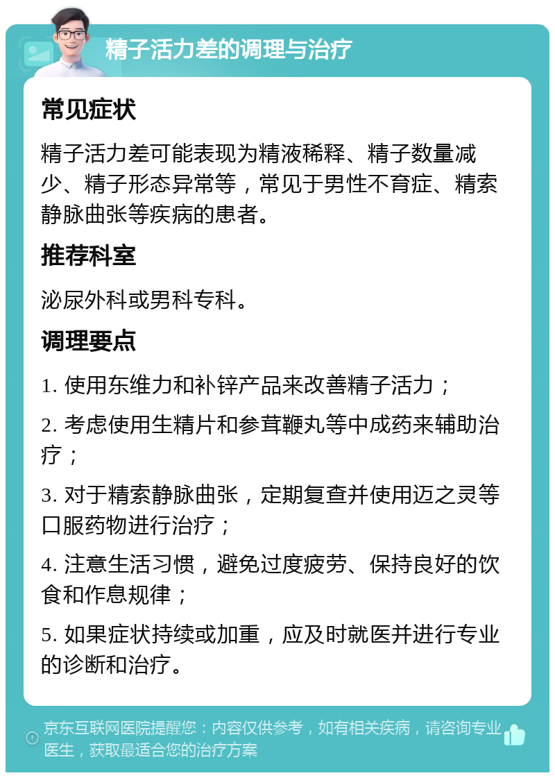 精子活力差的调理与治疗 常见症状 精子活力差可能表现为精液稀释、精子数量减少、精子形态异常等，常见于男性不育症、精索静脉曲张等疾病的患者。 推荐科室 泌尿外科或男科专科。 调理要点 1. 使用东维力和补锌产品来改善精子活力； 2. 考虑使用生精片和参茸鞭丸等中成药来辅助治疗； 3. 对于精索静脉曲张，定期复查并使用迈之灵等口服药物进行治疗； 4. 注意生活习惯，避免过度疲劳、保持良好的饮食和作息规律； 5. 如果症状持续或加重，应及时就医并进行专业的诊断和治疗。