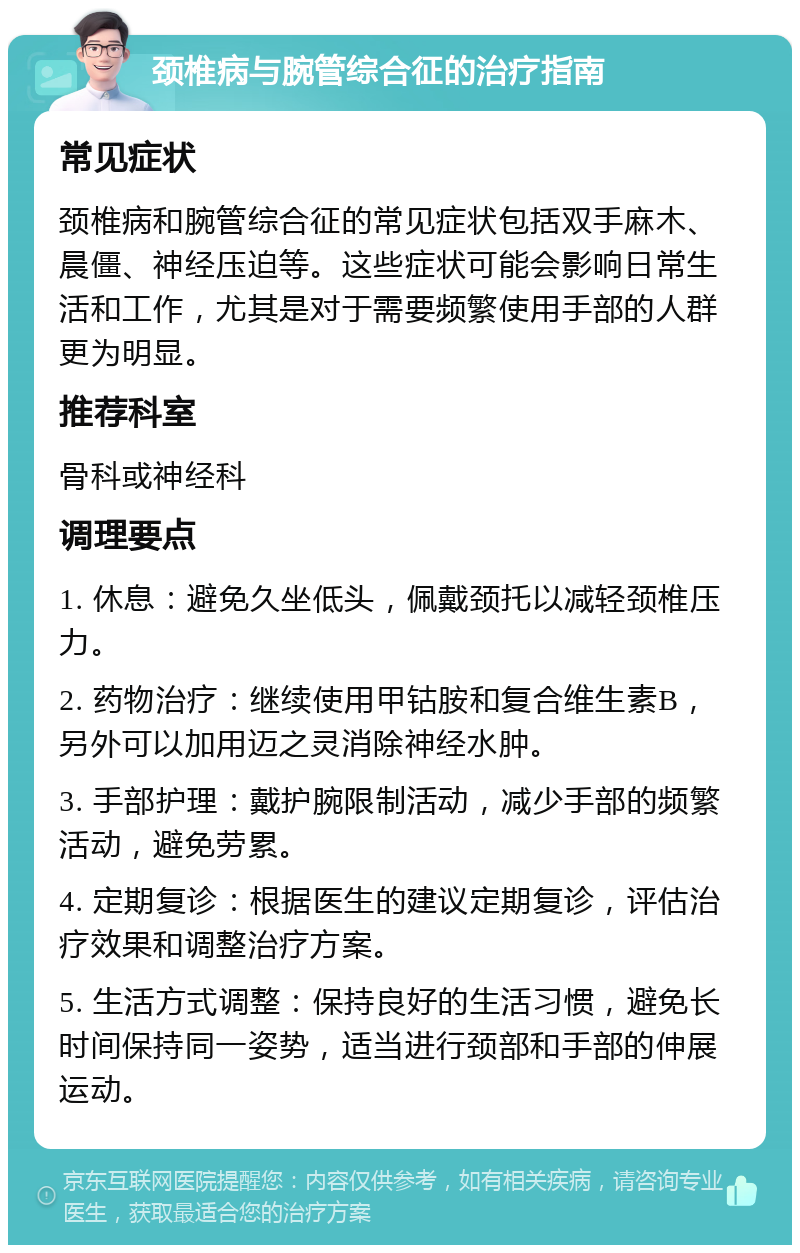 颈椎病与腕管综合征的治疗指南 常见症状 颈椎病和腕管综合征的常见症状包括双手麻木、晨僵、神经压迫等。这些症状可能会影响日常生活和工作，尤其是对于需要频繁使用手部的人群更为明显。 推荐科室 骨科或神经科 调理要点 1. 休息：避免久坐低头，佩戴颈托以减轻颈椎压力。 2. 药物治疗：继续使用甲钴胺和复合维生素B，另外可以加用迈之灵消除神经水肿。 3. 手部护理：戴护腕限制活动，减少手部的频繁活动，避免劳累。 4. 定期复诊：根据医生的建议定期复诊，评估治疗效果和调整治疗方案。 5. 生活方式调整：保持良好的生活习惯，避免长时间保持同一姿势，适当进行颈部和手部的伸展运动。