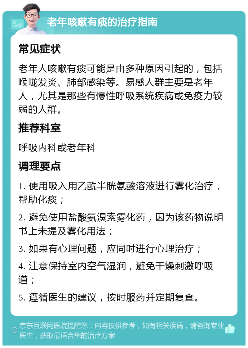 老年咳嗽有痰的治疗指南 常见症状 老年人咳嗽有痰可能是由多种原因引起的，包括喉咙发炎、肺部感染等。易感人群主要是老年人，尤其是那些有慢性呼吸系统疾病或免疫力较弱的人群。 推荐科室 呼吸内科或老年科 调理要点 1. 使用吸入用乙酰半胱氨酸溶液进行雾化治疗，帮助化痰； 2. 避免使用盐酸氨溴索雾化药，因为该药物说明书上未提及雾化用法； 3. 如果有心理问题，应同时进行心理治疗； 4. 注意保持室内空气湿润，避免干燥刺激呼吸道； 5. 遵循医生的建议，按时服药并定期复查。