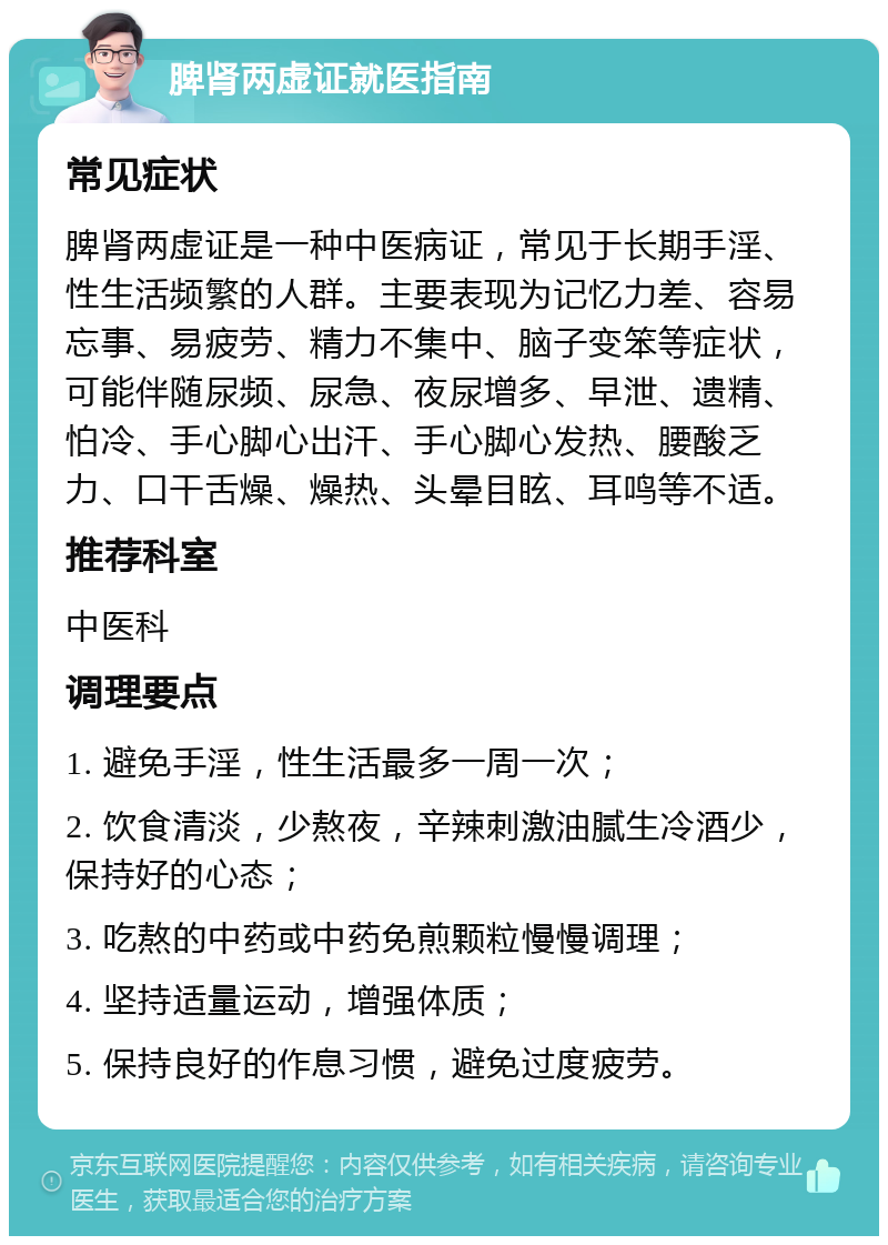 脾肾两虚证就医指南 常见症状 脾肾两虚证是一种中医病证，常见于长期手淫、性生活频繁的人群。主要表现为记忆力差、容易忘事、易疲劳、精力不集中、脑子变笨等症状，可能伴随尿频、尿急、夜尿增多、早泄、遗精、怕冷、手心脚心出汗、手心脚心发热、腰酸乏力、口干舌燥、燥热、头晕目眩、耳鸣等不适。 推荐科室 中医科 调理要点 1. 避免手淫，性生活最多一周一次； 2. 饮食清淡，少熬夜，辛辣刺激油腻生冷酒少，保持好的心态； 3. 吃熬的中药或中药免煎颗粒慢慢调理； 4. 坚持适量运动，增强体质； 5. 保持良好的作息习惯，避免过度疲劳。