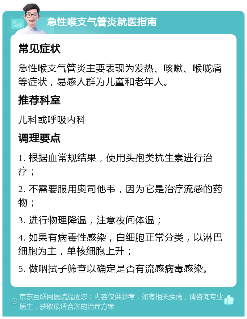 急性喉支气管炎就医指南 常见症状 急性喉支气管炎主要表现为发热、咳嗽、喉咙痛等症状，易感人群为儿童和老年人。 推荐科室 儿科或呼吸内科 调理要点 1. 根据血常规结果，使用头孢类抗生素进行治疗； 2. 不需要服用奥司他韦，因为它是治疗流感的药物； 3. 进行物理降温，注意夜间体温； 4. 如果有病毒性感染，白细胞正常分类，以淋巴细胞为主，单核细胞上升； 5. 做咽拭子筛查以确定是否有流感病毒感染。