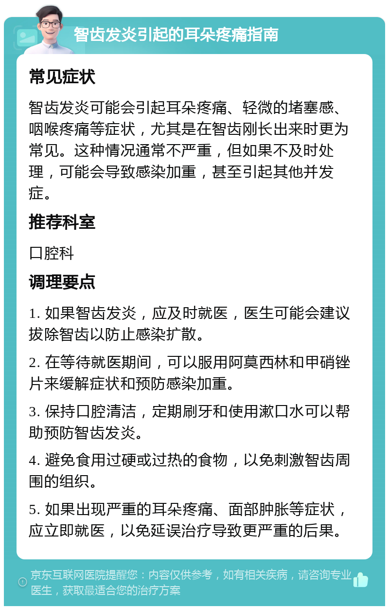 智齿发炎引起的耳朵疼痛指南 常见症状 智齿发炎可能会引起耳朵疼痛、轻微的堵塞感、咽喉疼痛等症状，尤其是在智齿刚长出来时更为常见。这种情况通常不严重，但如果不及时处理，可能会导致感染加重，甚至引起其他并发症。 推荐科室 口腔科 调理要点 1. 如果智齿发炎，应及时就医，医生可能会建议拔除智齿以防止感染扩散。 2. 在等待就医期间，可以服用阿莫西林和甲硝锉片来缓解症状和预防感染加重。 3. 保持口腔清洁，定期刷牙和使用漱口水可以帮助预防智齿发炎。 4. 避免食用过硬或过热的食物，以免刺激智齿周围的组织。 5. 如果出现严重的耳朵疼痛、面部肿胀等症状，应立即就医，以免延误治疗导致更严重的后果。