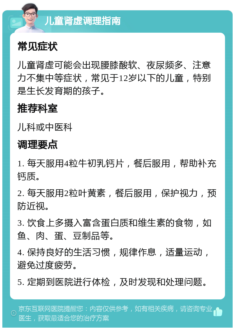 儿童肾虚调理指南 常见症状 儿童肾虚可能会出现腰膝酸软、夜尿频多、注意力不集中等症状，常见于12岁以下的儿童，特别是生长发育期的孩子。 推荐科室 儿科或中医科 调理要点 1. 每天服用4粒牛初乳钙片，餐后服用，帮助补充钙质。 2. 每天服用2粒叶黄素，餐后服用，保护视力，预防近视。 3. 饮食上多摄入富含蛋白质和维生素的食物，如鱼、肉、蛋、豆制品等。 4. 保持良好的生活习惯，规律作息，适量运动，避免过度疲劳。 5. 定期到医院进行体检，及时发现和处理问题。