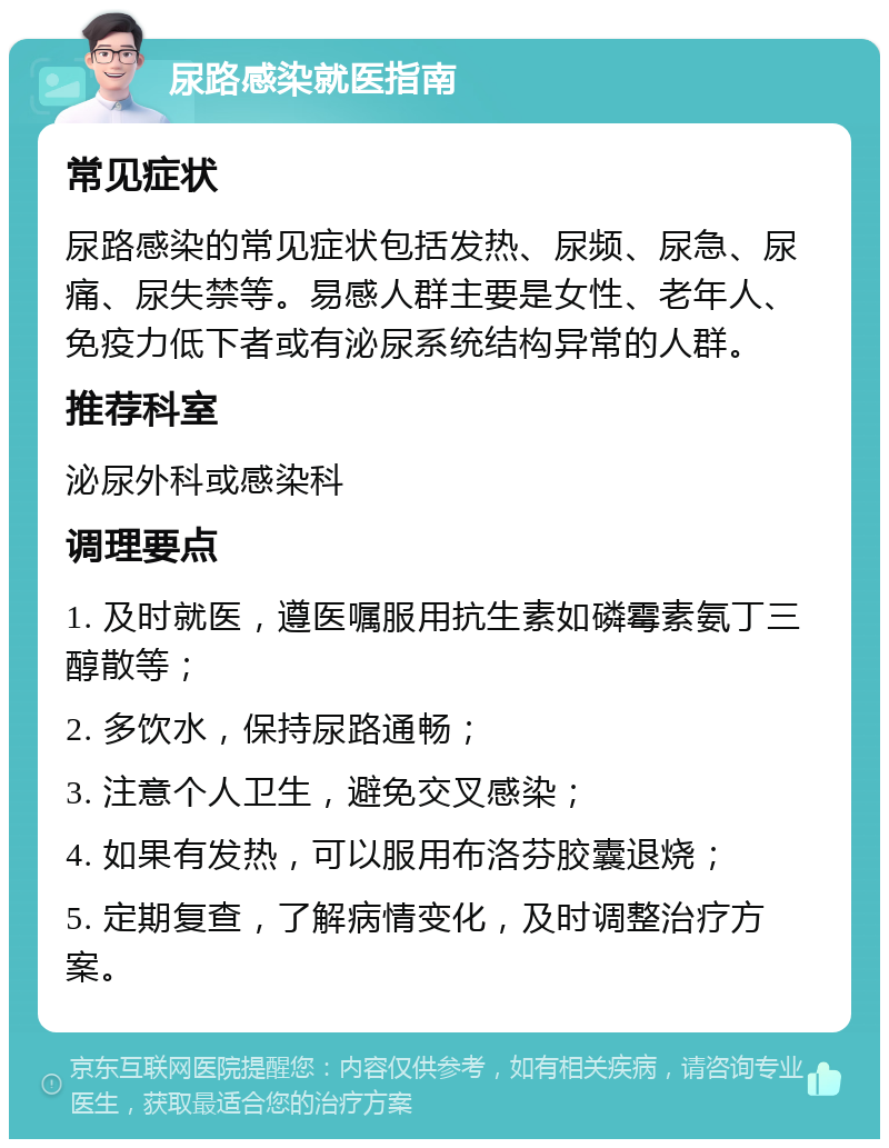 尿路感染就医指南 常见症状 尿路感染的常见症状包括发热、尿频、尿急、尿痛、尿失禁等。易感人群主要是女性、老年人、免疫力低下者或有泌尿系统结构异常的人群。 推荐科室 泌尿外科或感染科 调理要点 1. 及时就医，遵医嘱服用抗生素如磷霉素氨丁三醇散等； 2. 多饮水，保持尿路通畅； 3. 注意个人卫生，避免交叉感染； 4. 如果有发热，可以服用布洛芬胶囊退烧； 5. 定期复查，了解病情变化，及时调整治疗方案。