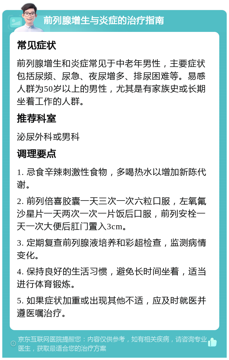 前列腺增生与炎症的治疗指南 常见症状 前列腺增生和炎症常见于中老年男性，主要症状包括尿频、尿急、夜尿增多、排尿困难等。易感人群为50岁以上的男性，尤其是有家族史或长期坐着工作的人群。 推荐科室 泌尿外科或男科 调理要点 1. 忌食辛辣刺激性食物，多喝热水以增加新陈代谢。 2. 前列倍喜胶囊一天三次一次六粒口服，左氧氟沙星片一天两次一次一片饭后口服，前列安栓一天一次大便后肛门置入3cm。 3. 定期复查前列腺液培养和彩超检查，监测病情变化。 4. 保持良好的生活习惯，避免长时间坐着，适当进行体育锻炼。 5. 如果症状加重或出现其他不适，应及时就医并遵医嘱治疗。