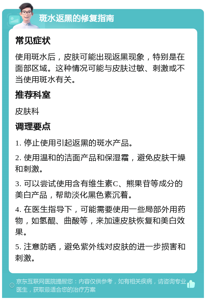 斑水返黑的修复指南 常见症状 使用斑水后，皮肤可能出现返黑现象，特别是在面部区域。这种情况可能与皮肤过敏、刺激或不当使用斑水有关。 推荐科室 皮肤科 调理要点 1. 停止使用引起返黑的斑水产品。 2. 使用温和的洁面产品和保湿霜，避免皮肤干燥和刺激。 3. 可以尝试使用含有维生素C、熊果苷等成分的美白产品，帮助淡化黑色素沉着。 4. 在医生指导下，可能需要使用一些局部外用药物，如氢醌、曲酸等，来加速皮肤恢复和美白效果。 5. 注意防晒，避免紫外线对皮肤的进一步损害和刺激。