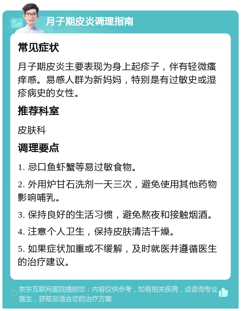 月子期皮炎调理指南 常见症状 月子期皮炎主要表现为身上起疹子，伴有轻微瘙痒感。易感人群为新妈妈，特别是有过敏史或湿疹病史的女性。 推荐科室 皮肤科 调理要点 1. 忌口鱼虾蟹等易过敏食物。 2. 外用炉甘石洗剂一天三次，避免使用其他药物影响哺乳。 3. 保持良好的生活习惯，避免熬夜和接触烟酒。 4. 注意个人卫生，保持皮肤清洁干燥。 5. 如果症状加重或不缓解，及时就医并遵循医生的治疗建议。