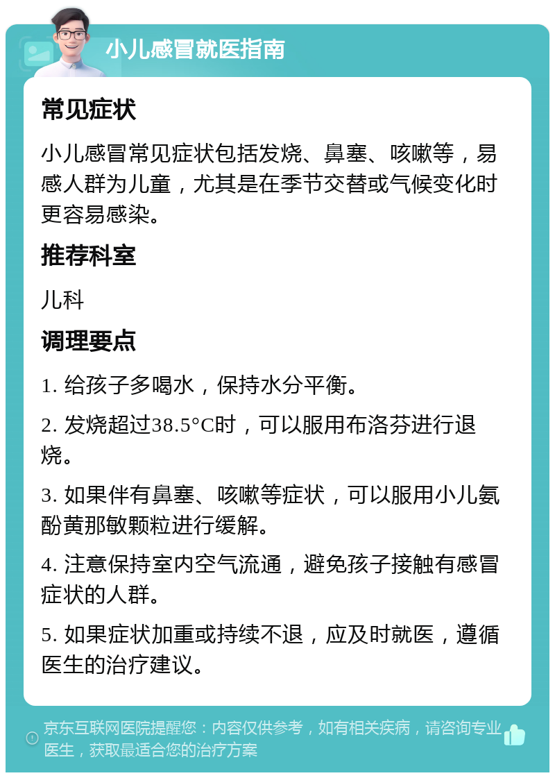 小儿感冒就医指南 常见症状 小儿感冒常见症状包括发烧、鼻塞、咳嗽等，易感人群为儿童，尤其是在季节交替或气候变化时更容易感染。 推荐科室 儿科 调理要点 1. 给孩子多喝水，保持水分平衡。 2. 发烧超过38.5°C时，可以服用布洛芬进行退烧。 3. 如果伴有鼻塞、咳嗽等症状，可以服用小儿氨酚黄那敏颗粒进行缓解。 4. 注意保持室内空气流通，避免孩子接触有感冒症状的人群。 5. 如果症状加重或持续不退，应及时就医，遵循医生的治疗建议。