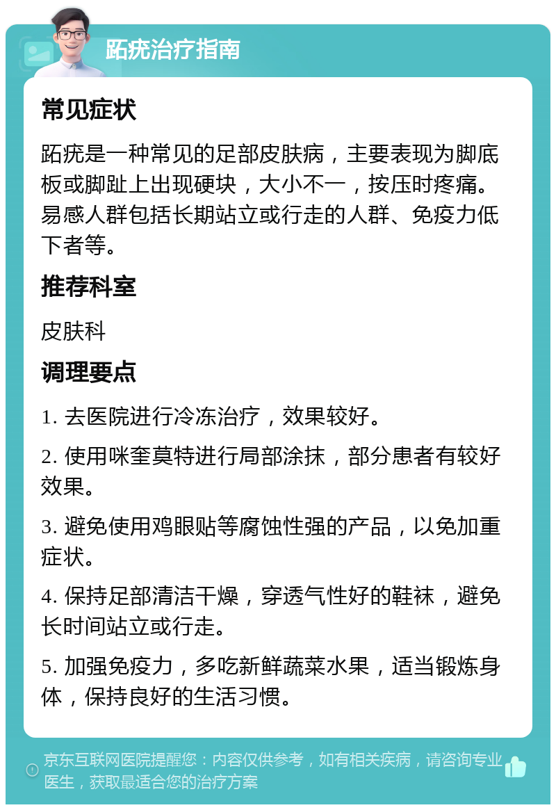 跖疣治疗指南 常见症状 跖疣是一种常见的足部皮肤病，主要表现为脚底板或脚趾上出现硬块，大小不一，按压时疼痛。易感人群包括长期站立或行走的人群、免疫力低下者等。 推荐科室 皮肤科 调理要点 1. 去医院进行冷冻治疗，效果较好。 2. 使用咪奎莫特进行局部涂抹，部分患者有较好效果。 3. 避免使用鸡眼贴等腐蚀性强的产品，以免加重症状。 4. 保持足部清洁干燥，穿透气性好的鞋袜，避免长时间站立或行走。 5. 加强免疫力，多吃新鲜蔬菜水果，适当锻炼身体，保持良好的生活习惯。