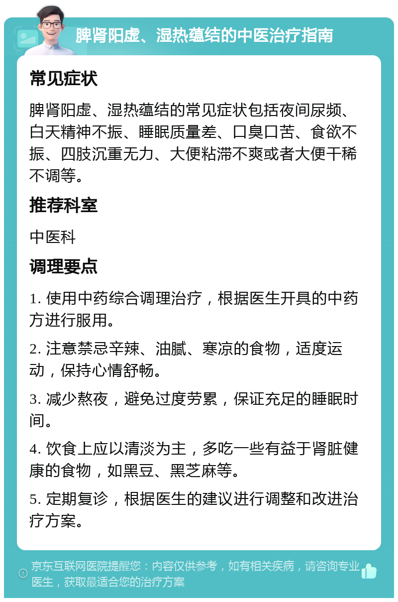 脾肾阳虚、湿热蕴结的中医治疗指南 常见症状 脾肾阳虚、湿热蕴结的常见症状包括夜间尿频、白天精神不振、睡眠质量差、口臭口苦、食欲不振、四肢沉重无力、大便粘滞不爽或者大便干稀不调等。 推荐科室 中医科 调理要点 1. 使用中药综合调理治疗，根据医生开具的中药方进行服用。 2. 注意禁忌辛辣、油腻、寒凉的食物，适度运动，保持心情舒畅。 3. 减少熬夜，避免过度劳累，保证充足的睡眠时间。 4. 饮食上应以清淡为主，多吃一些有益于肾脏健康的食物，如黑豆、黑芝麻等。 5. 定期复诊，根据医生的建议进行调整和改进治疗方案。