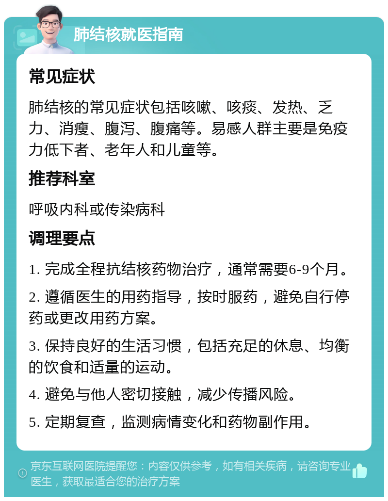 肺结核就医指南 常见症状 肺结核的常见症状包括咳嗽、咳痰、发热、乏力、消瘦、腹泻、腹痛等。易感人群主要是免疫力低下者、老年人和儿童等。 推荐科室 呼吸内科或传染病科 调理要点 1. 完成全程抗结核药物治疗，通常需要6-9个月。 2. 遵循医生的用药指导，按时服药，避免自行停药或更改用药方案。 3. 保持良好的生活习惯，包括充足的休息、均衡的饮食和适量的运动。 4. 避免与他人密切接触，减少传播风险。 5. 定期复查，监测病情变化和药物副作用。