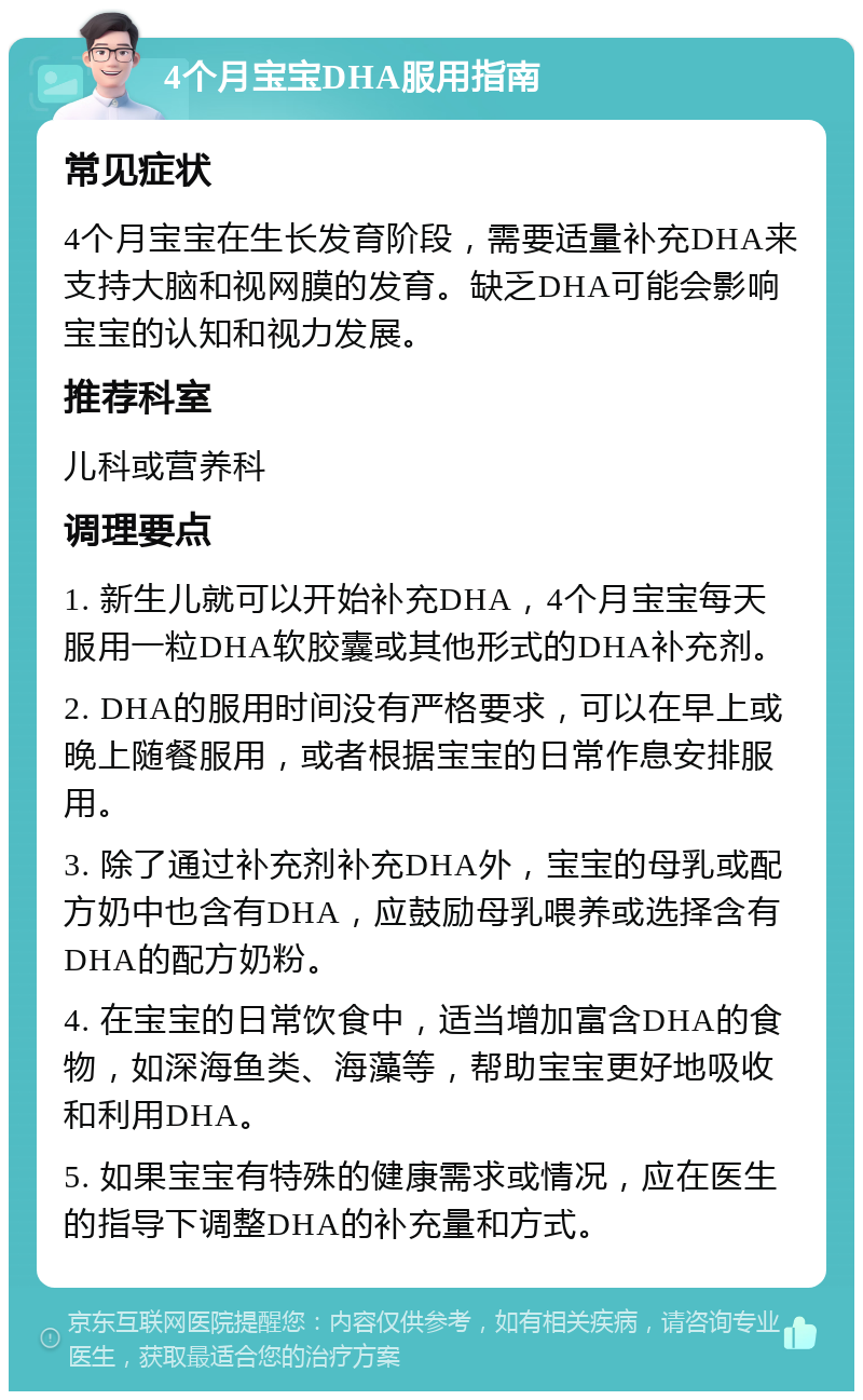 4个月宝宝DHA服用指南 常见症状 4个月宝宝在生长发育阶段，需要适量补充DHA来支持大脑和视网膜的发育。缺乏DHA可能会影响宝宝的认知和视力发展。 推荐科室 儿科或营养科 调理要点 1. 新生儿就可以开始补充DHA，4个月宝宝每天服用一粒DHA软胶囊或其他形式的DHA补充剂。 2. DHA的服用时间没有严格要求，可以在早上或晚上随餐服用，或者根据宝宝的日常作息安排服用。 3. 除了通过补充剂补充DHA外，宝宝的母乳或配方奶中也含有DHA，应鼓励母乳喂养或选择含有DHA的配方奶粉。 4. 在宝宝的日常饮食中，适当增加富含DHA的食物，如深海鱼类、海藻等，帮助宝宝更好地吸收和利用DHA。 5. 如果宝宝有特殊的健康需求或情况，应在医生的指导下调整DHA的补充量和方式。