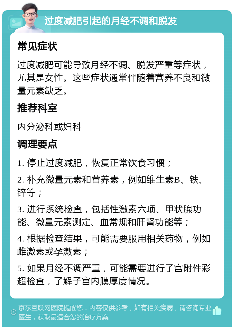 过度减肥引起的月经不调和脱发 常见症状 过度减肥可能导致月经不调、脱发严重等症状，尤其是女性。这些症状通常伴随着营养不良和微量元素缺乏。 推荐科室 内分泌科或妇科 调理要点 1. 停止过度减肥，恢复正常饮食习惯； 2. 补充微量元素和营养素，例如维生素B、铁、锌等； 3. 进行系统检查，包括性激素六项、甲状腺功能、微量元素测定、血常规和肝肾功能等； 4. 根据检查结果，可能需要服用相关药物，例如雌激素或孕激素； 5. 如果月经不调严重，可能需要进行子宫附件彩超检查，了解子宫内膜厚度情况。