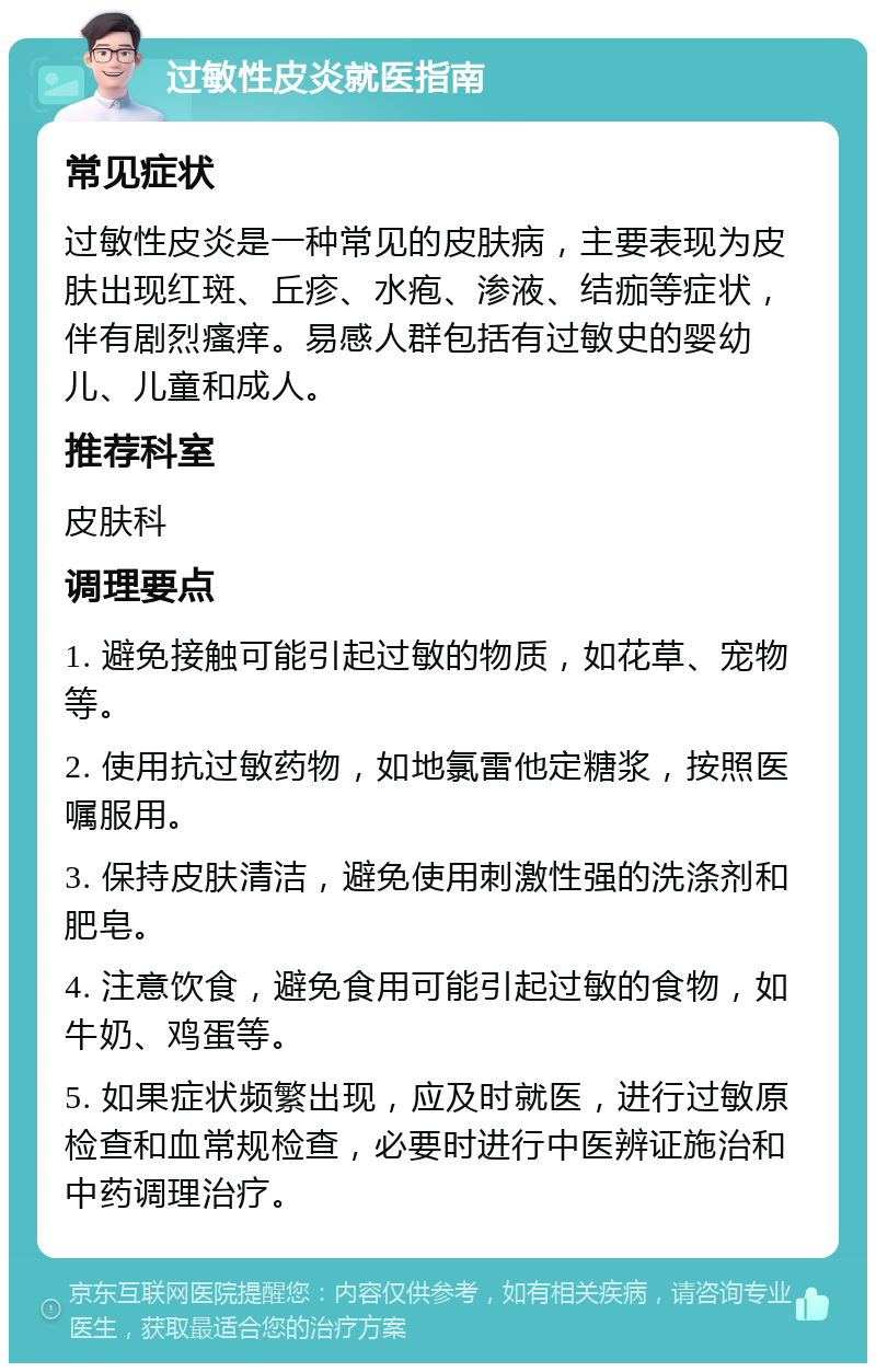 过敏性皮炎就医指南 常见症状 过敏性皮炎是一种常见的皮肤病，主要表现为皮肤出现红斑、丘疹、水疱、渗液、结痂等症状，伴有剧烈瘙痒。易感人群包括有过敏史的婴幼儿、儿童和成人。 推荐科室 皮肤科 调理要点 1. 避免接触可能引起过敏的物质，如花草、宠物等。 2. 使用抗过敏药物，如地氯雷他定糖浆，按照医嘱服用。 3. 保持皮肤清洁，避免使用刺激性强的洗涤剂和肥皂。 4. 注意饮食，避免食用可能引起过敏的食物，如牛奶、鸡蛋等。 5. 如果症状频繁出现，应及时就医，进行过敏原检查和血常规检查，必要时进行中医辨证施治和中药调理治疗。