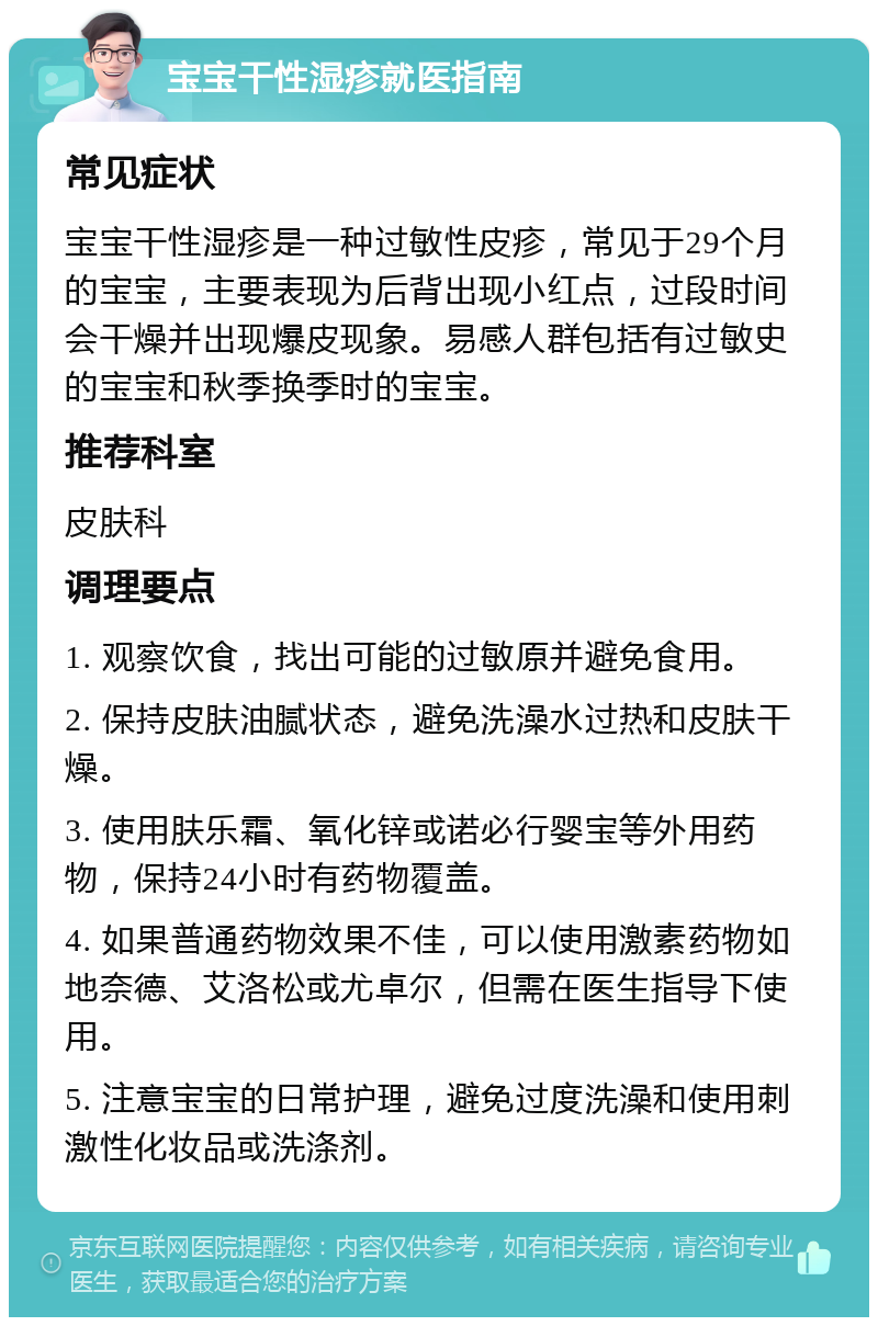 宝宝干性湿疹就医指南 常见症状 宝宝干性湿疹是一种过敏性皮疹，常见于29个月的宝宝，主要表现为后背出现小红点，过段时间会干燥并出现爆皮现象。易感人群包括有过敏史的宝宝和秋季换季时的宝宝。 推荐科室 皮肤科 调理要点 1. 观察饮食，找出可能的过敏原并避免食用。 2. 保持皮肤油腻状态，避免洗澡水过热和皮肤干燥。 3. 使用肤乐霜、氧化锌或诺必行婴宝等外用药物，保持24小时有药物覆盖。 4. 如果普通药物效果不佳，可以使用激素药物如地奈德、艾洛松或尤卓尔，但需在医生指导下使用。 5. 注意宝宝的日常护理，避免过度洗澡和使用刺激性化妆品或洗涤剂。