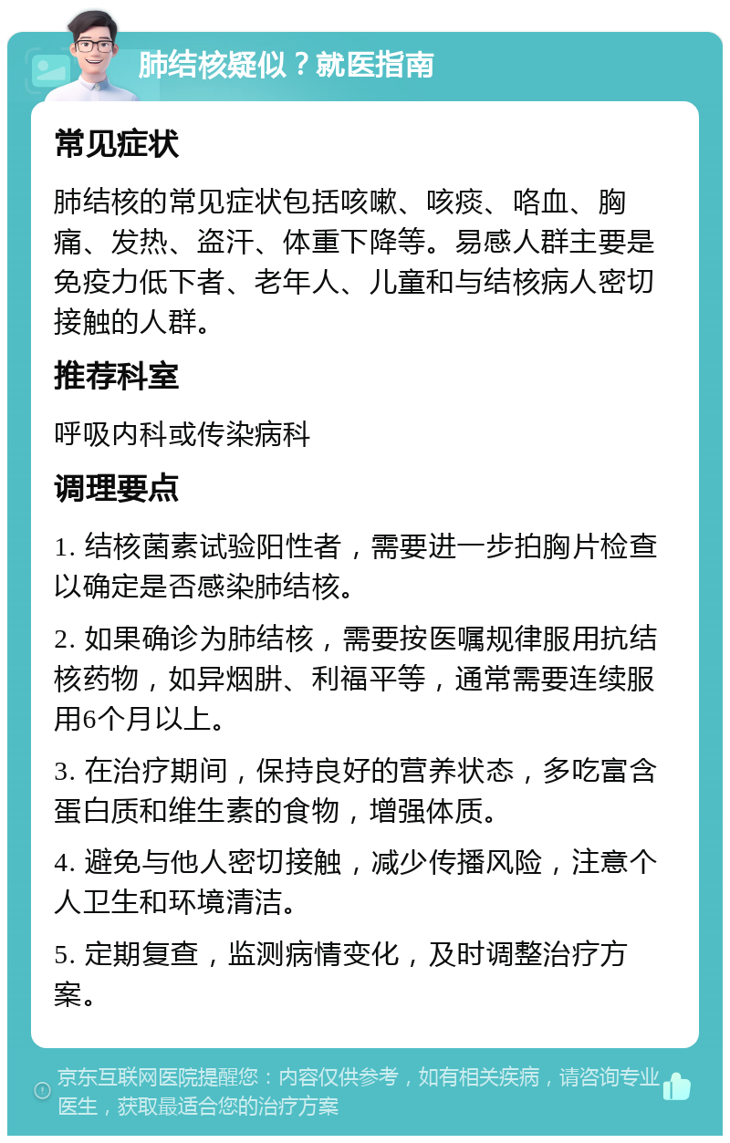 肺结核疑似？就医指南 常见症状 肺结核的常见症状包括咳嗽、咳痰、咯血、胸痛、发热、盗汗、体重下降等。易感人群主要是免疫力低下者、老年人、儿童和与结核病人密切接触的人群。 推荐科室 呼吸内科或传染病科 调理要点 1. 结核菌素试验阳性者，需要进一步拍胸片检查以确定是否感染肺结核。 2. 如果确诊为肺结核，需要按医嘱规律服用抗结核药物，如异烟肼、利福平等，通常需要连续服用6个月以上。 3. 在治疗期间，保持良好的营养状态，多吃富含蛋白质和维生素的食物，增强体质。 4. 避免与他人密切接触，减少传播风险，注意个人卫生和环境清洁。 5. 定期复查，监测病情变化，及时调整治疗方案。