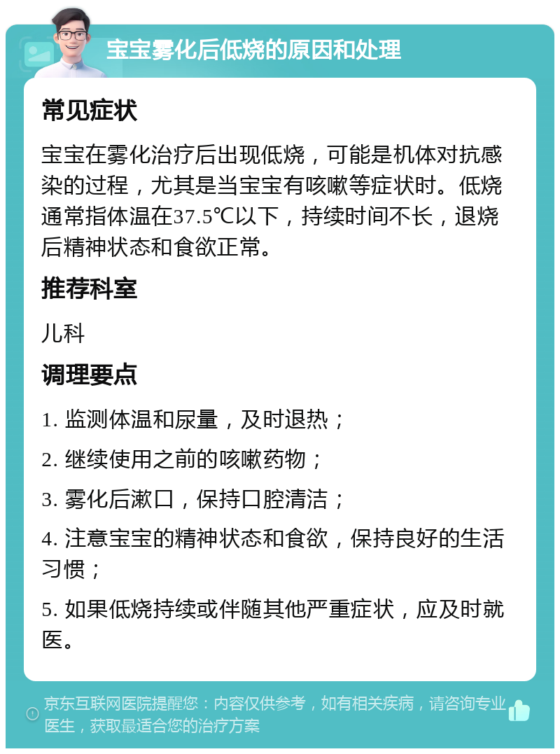 宝宝雾化后低烧的原因和处理 常见症状 宝宝在雾化治疗后出现低烧，可能是机体对抗感染的过程，尤其是当宝宝有咳嗽等症状时。低烧通常指体温在37.5℃以下，持续时间不长，退烧后精神状态和食欲正常。 推荐科室 儿科 调理要点 1. 监测体温和尿量，及时退热； 2. 继续使用之前的咳嗽药物； 3. 雾化后漱口，保持口腔清洁； 4. 注意宝宝的精神状态和食欲，保持良好的生活习惯； 5. 如果低烧持续或伴随其他严重症状，应及时就医。