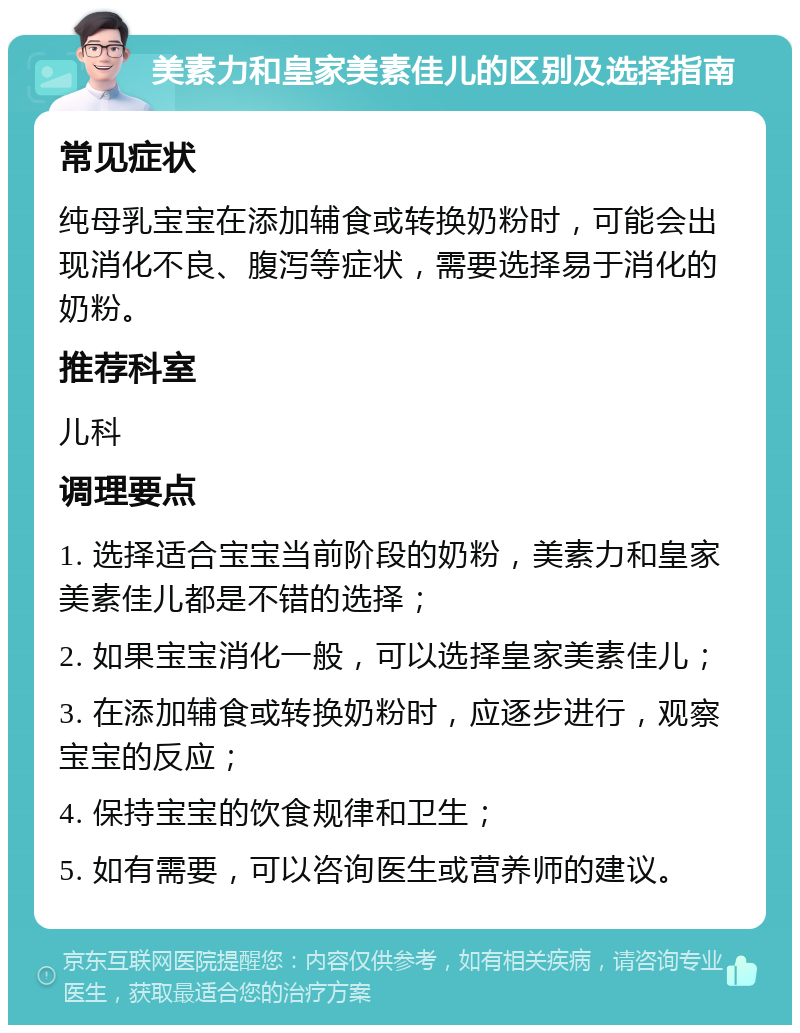 美素力和皇家美素佳儿的区别及选择指南 常见症状 纯母乳宝宝在添加辅食或转换奶粉时，可能会出现消化不良、腹泻等症状，需要选择易于消化的奶粉。 推荐科室 儿科 调理要点 1. 选择适合宝宝当前阶段的奶粉，美素力和皇家美素佳儿都是不错的选择； 2. 如果宝宝消化一般，可以选择皇家美素佳儿； 3. 在添加辅食或转换奶粉时，应逐步进行，观察宝宝的反应； 4. 保持宝宝的饮食规律和卫生； 5. 如有需要，可以咨询医生或营养师的建议。