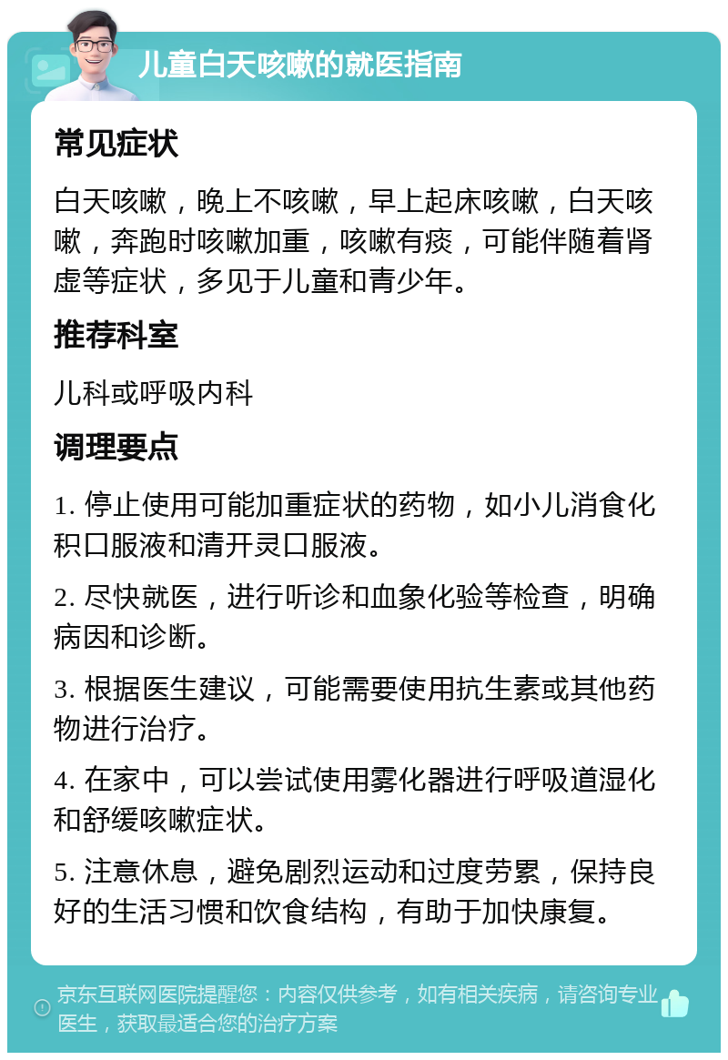 儿童白天咳嗽的就医指南 常见症状 白天咳嗽，晚上不咳嗽，早上起床咳嗽，白天咳嗽，奔跑时咳嗽加重，咳嗽有痰，可能伴随着肾虚等症状，多见于儿童和青少年。 推荐科室 儿科或呼吸内科 调理要点 1. 停止使用可能加重症状的药物，如小儿消食化积口服液和清开灵口服液。 2. 尽快就医，进行听诊和血象化验等检查，明确病因和诊断。 3. 根据医生建议，可能需要使用抗生素或其他药物进行治疗。 4. 在家中，可以尝试使用雾化器进行呼吸道湿化和舒缓咳嗽症状。 5. 注意休息，避免剧烈运动和过度劳累，保持良好的生活习惯和饮食结构，有助于加快康复。