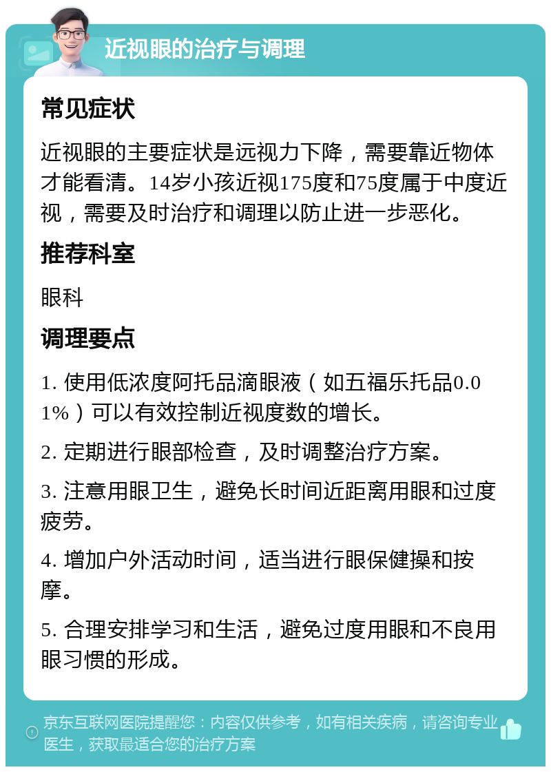 近视眼的治疗与调理 常见症状 近视眼的主要症状是远视力下降，需要靠近物体才能看清。14岁小孩近视175度和75度属于中度近视，需要及时治疗和调理以防止进一步恶化。 推荐科室 眼科 调理要点 1. 使用低浓度阿托品滴眼液（如五福乐托品0.01%）可以有效控制近视度数的增长。 2. 定期进行眼部检查，及时调整治疗方案。 3. 注意用眼卫生，避免长时间近距离用眼和过度疲劳。 4. 增加户外活动时间，适当进行眼保健操和按摩。 5. 合理安排学习和生活，避免过度用眼和不良用眼习惯的形成。