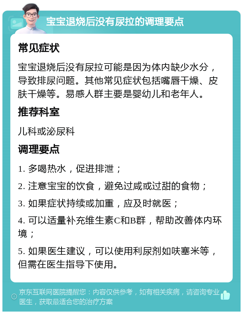 宝宝退烧后没有尿拉的调理要点 常见症状 宝宝退烧后没有尿拉可能是因为体内缺少水分，导致排尿问题。其他常见症状包括嘴唇干燥、皮肤干燥等。易感人群主要是婴幼儿和老年人。 推荐科室 儿科或泌尿科 调理要点 1. 多喝热水，促进排泄； 2. 注意宝宝的饮食，避免过咸或过甜的食物； 3. 如果症状持续或加重，应及时就医； 4. 可以适量补充维生素C和B群，帮助改善体内环境； 5. 如果医生建议，可以使用利尿剂如呋塞米等，但需在医生指导下使用。