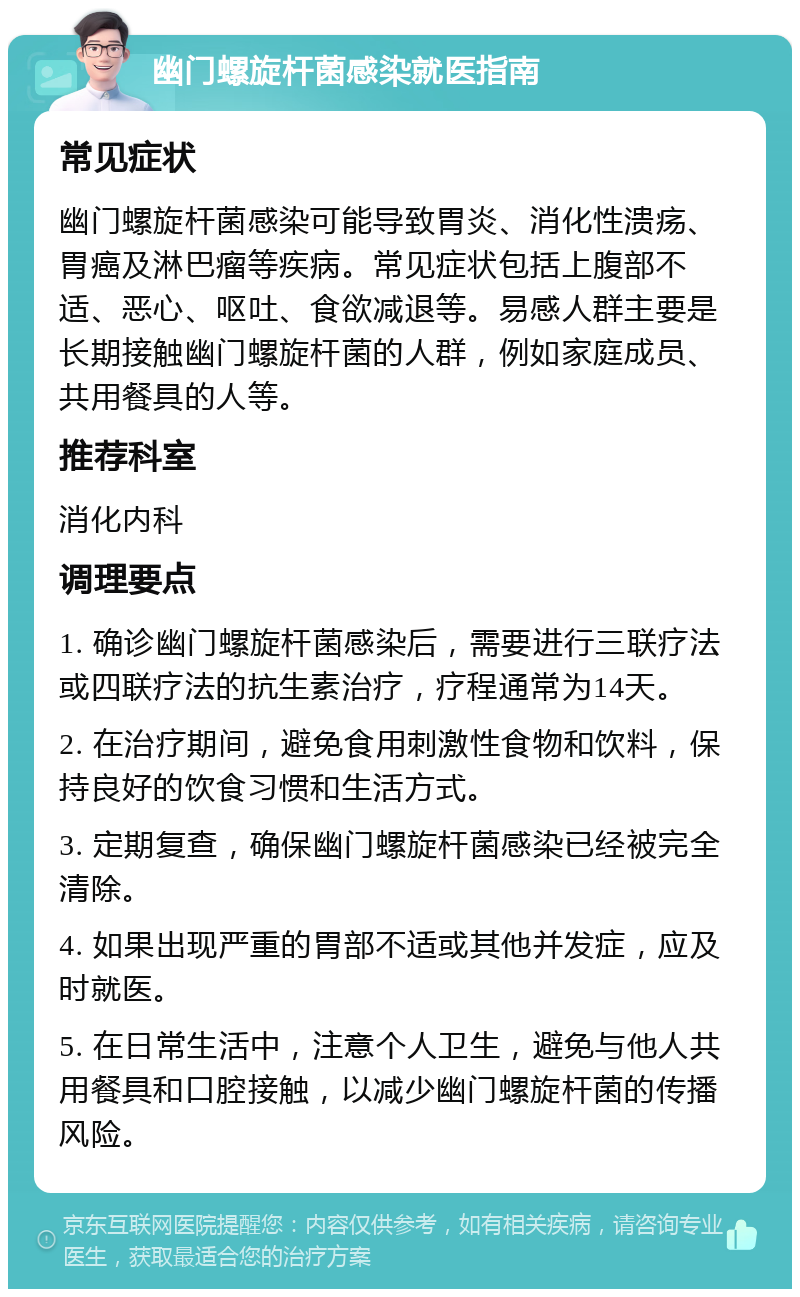 幽门螺旋杆菌感染就医指南 常见症状 幽门螺旋杆菌感染可能导致胃炎、消化性溃疡、胃癌及淋巴瘤等疾病。常见症状包括上腹部不适、恶心、呕吐、食欲减退等。易感人群主要是长期接触幽门螺旋杆菌的人群，例如家庭成员、共用餐具的人等。 推荐科室 消化内科 调理要点 1. 确诊幽门螺旋杆菌感染后，需要进行三联疗法或四联疗法的抗生素治疗，疗程通常为14天。 2. 在治疗期间，避免食用刺激性食物和饮料，保持良好的饮食习惯和生活方式。 3. 定期复查，确保幽门螺旋杆菌感染已经被完全清除。 4. 如果出现严重的胃部不适或其他并发症，应及时就医。 5. 在日常生活中，注意个人卫生，避免与他人共用餐具和口腔接触，以减少幽门螺旋杆菌的传播风险。