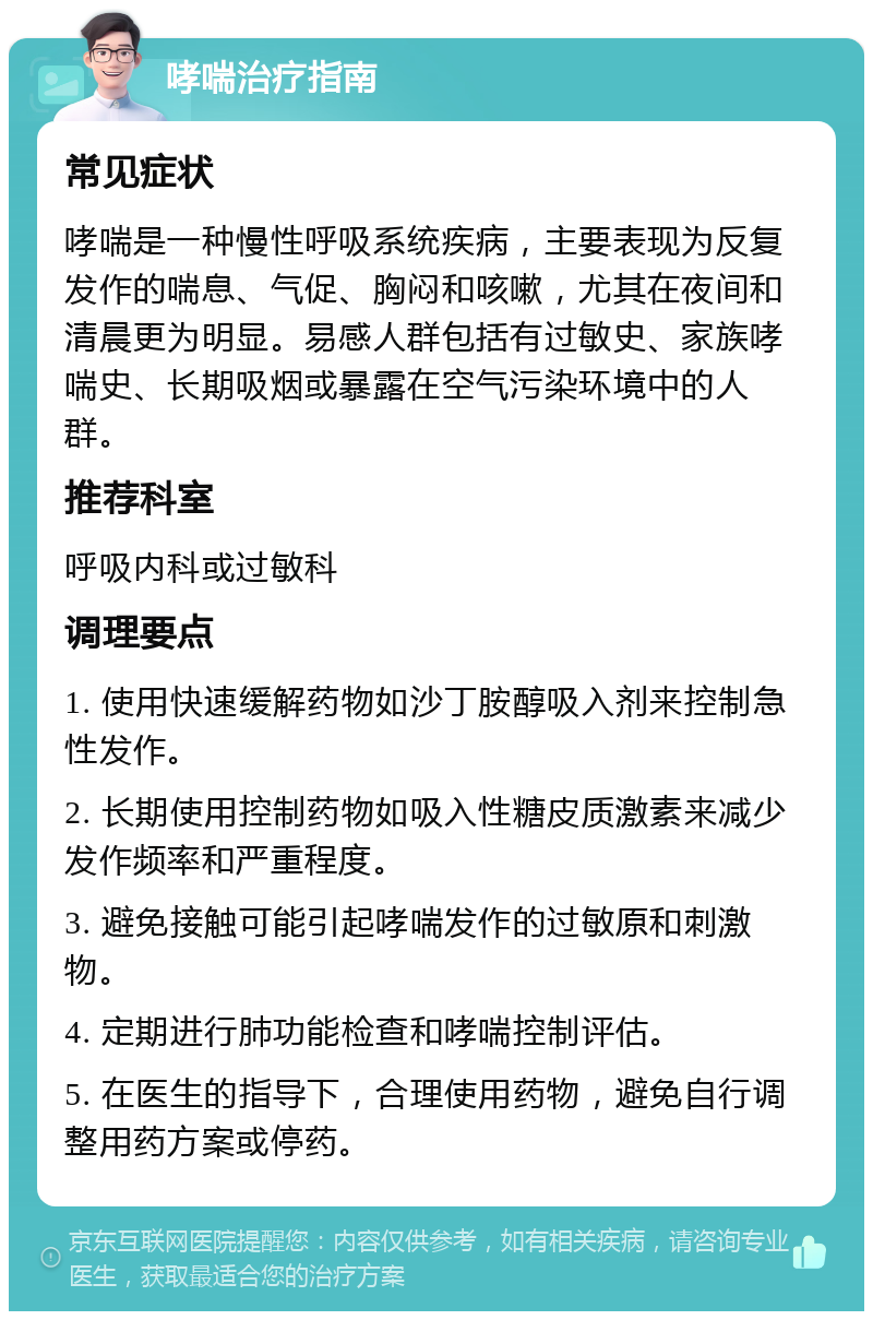 哮喘治疗指南 常见症状 哮喘是一种慢性呼吸系统疾病，主要表现为反复发作的喘息、气促、胸闷和咳嗽，尤其在夜间和清晨更为明显。易感人群包括有过敏史、家族哮喘史、长期吸烟或暴露在空气污染环境中的人群。 推荐科室 呼吸内科或过敏科 调理要点 1. 使用快速缓解药物如沙丁胺醇吸入剂来控制急性发作。 2. 长期使用控制药物如吸入性糖皮质激素来减少发作频率和严重程度。 3. 避免接触可能引起哮喘发作的过敏原和刺激物。 4. 定期进行肺功能检查和哮喘控制评估。 5. 在医生的指导下，合理使用药物，避免自行调整用药方案或停药。