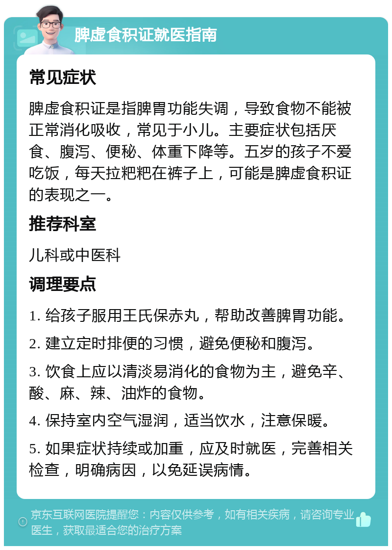 脾虚食积证就医指南 常见症状 脾虚食积证是指脾胃功能失调，导致食物不能被正常消化吸收，常见于小儿。主要症状包括厌食、腹泻、便秘、体重下降等。五岁的孩子不爱吃饭，每天拉粑粑在裤子上，可能是脾虚食积证的表现之一。 推荐科室 儿科或中医科 调理要点 1. 给孩子服用王氏保赤丸，帮助改善脾胃功能。 2. 建立定时排便的习惯，避免便秘和腹泻。 3. 饮食上应以清淡易消化的食物为主，避免辛、酸、麻、辣、油炸的食物。 4. 保持室内空气湿润，适当饮水，注意保暖。 5. 如果症状持续或加重，应及时就医，完善相关检查，明确病因，以免延误病情。