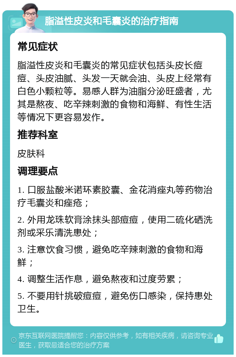 脂溢性皮炎和毛囊炎的治疗指南 常见症状 脂溢性皮炎和毛囊炎的常见症状包括头皮长痘痘、头皮油腻、头发一天就会油、头皮上经常有白色小颗粒等。易感人群为油脂分泌旺盛者，尤其是熬夜、吃辛辣刺激的食物和海鲜、有性生活等情况下更容易发作。 推荐科室 皮肤科 调理要点 1. 口服盐酸米诺环素胶囊、金花消痤丸等药物治疗毛囊炎和痤疮； 2. 外用龙珠软膏涂抹头部痘痘，使用二硫化硒洗剂或采乐清洗患处； 3. 注意饮食习惯，避免吃辛辣刺激的食物和海鲜； 4. 调整生活作息，避免熬夜和过度劳累； 5. 不要用针挑破痘痘，避免伤口感染，保持患处卫生。