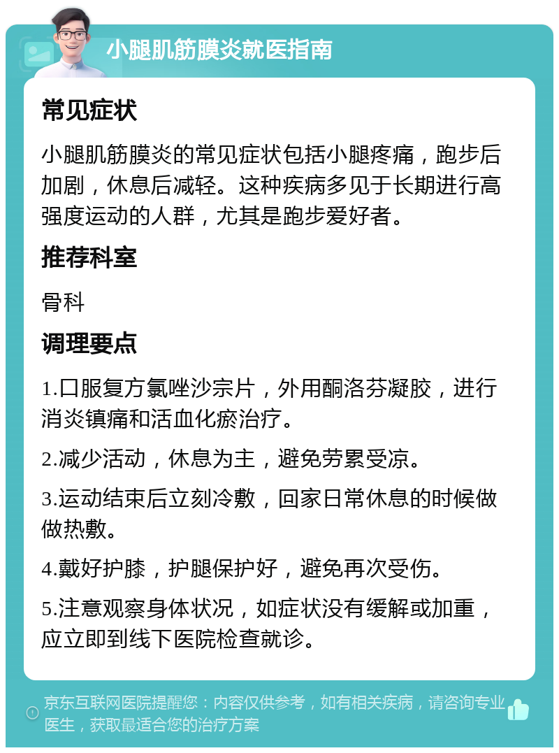 小腿肌筋膜炎就医指南 常见症状 小腿肌筋膜炎的常见症状包括小腿疼痛，跑步后加剧，休息后减轻。这种疾病多见于长期进行高强度运动的人群，尤其是跑步爱好者。 推荐科室 骨科 调理要点 1.口服复方氯唑沙宗片，外用酮洛芬凝胶，进行消炎镇痛和活血化瘀治疗。 2.减少活动，休息为主，避免劳累受凉。 3.运动结束后立刻冷敷，回家日常休息的时候做做热敷。 4.戴好护膝，护腿保护好，避免再次受伤。 5.注意观察身体状况，如症状没有缓解或加重，应立即到线下医院检查就诊。