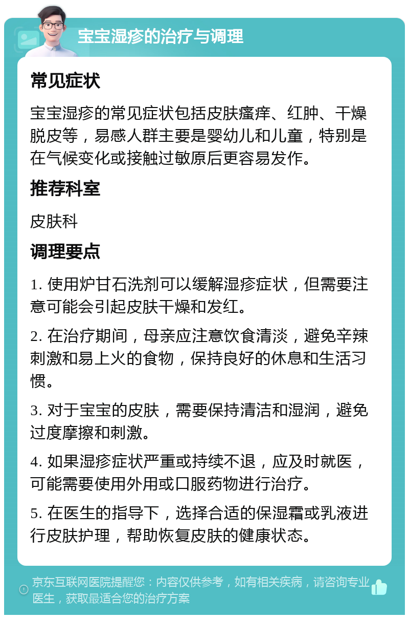 宝宝湿疹的治疗与调理 常见症状 宝宝湿疹的常见症状包括皮肤瘙痒、红肿、干燥脱皮等，易感人群主要是婴幼儿和儿童，特别是在气候变化或接触过敏原后更容易发作。 推荐科室 皮肤科 调理要点 1. 使用炉甘石洗剂可以缓解湿疹症状，但需要注意可能会引起皮肤干燥和发红。 2. 在治疗期间，母亲应注意饮食清淡，避免辛辣刺激和易上火的食物，保持良好的休息和生活习惯。 3. 对于宝宝的皮肤，需要保持清洁和湿润，避免过度摩擦和刺激。 4. 如果湿疹症状严重或持续不退，应及时就医，可能需要使用外用或口服药物进行治疗。 5. 在医生的指导下，选择合适的保湿霜或乳液进行皮肤护理，帮助恢复皮肤的健康状态。