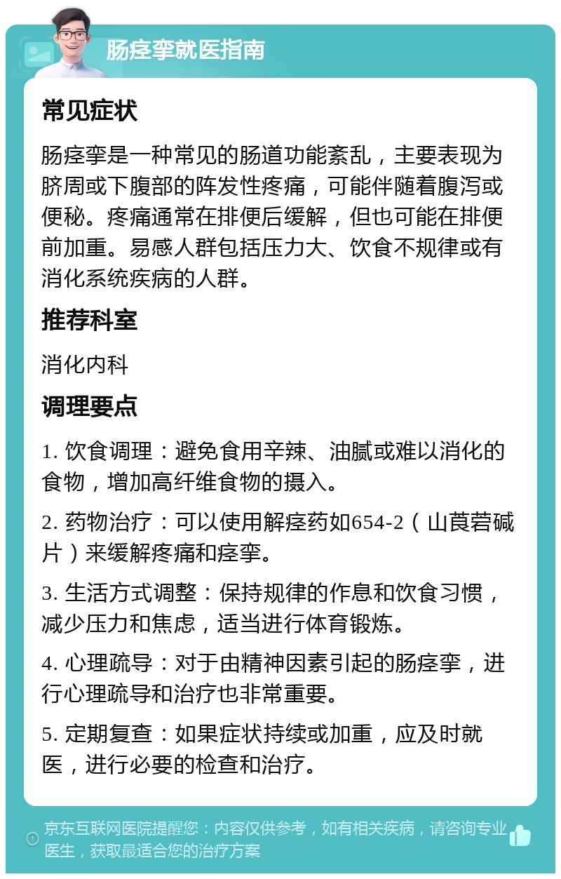 肠痉挛就医指南 常见症状 肠痉挛是一种常见的肠道功能紊乱，主要表现为脐周或下腹部的阵发性疼痛，可能伴随着腹泻或便秘。疼痛通常在排便后缓解，但也可能在排便前加重。易感人群包括压力大、饮食不规律或有消化系统疾病的人群。 推荐科室 消化内科 调理要点 1. 饮食调理：避免食用辛辣、油腻或难以消化的食物，增加高纤维食物的摄入。 2. 药物治疗：可以使用解痉药如654-2（山莨菪碱片）来缓解疼痛和痉挛。 3. 生活方式调整：保持规律的作息和饮食习惯，减少压力和焦虑，适当进行体育锻炼。 4. 心理疏导：对于由精神因素引起的肠痉挛，进行心理疏导和治疗也非常重要。 5. 定期复查：如果症状持续或加重，应及时就医，进行必要的检查和治疗。