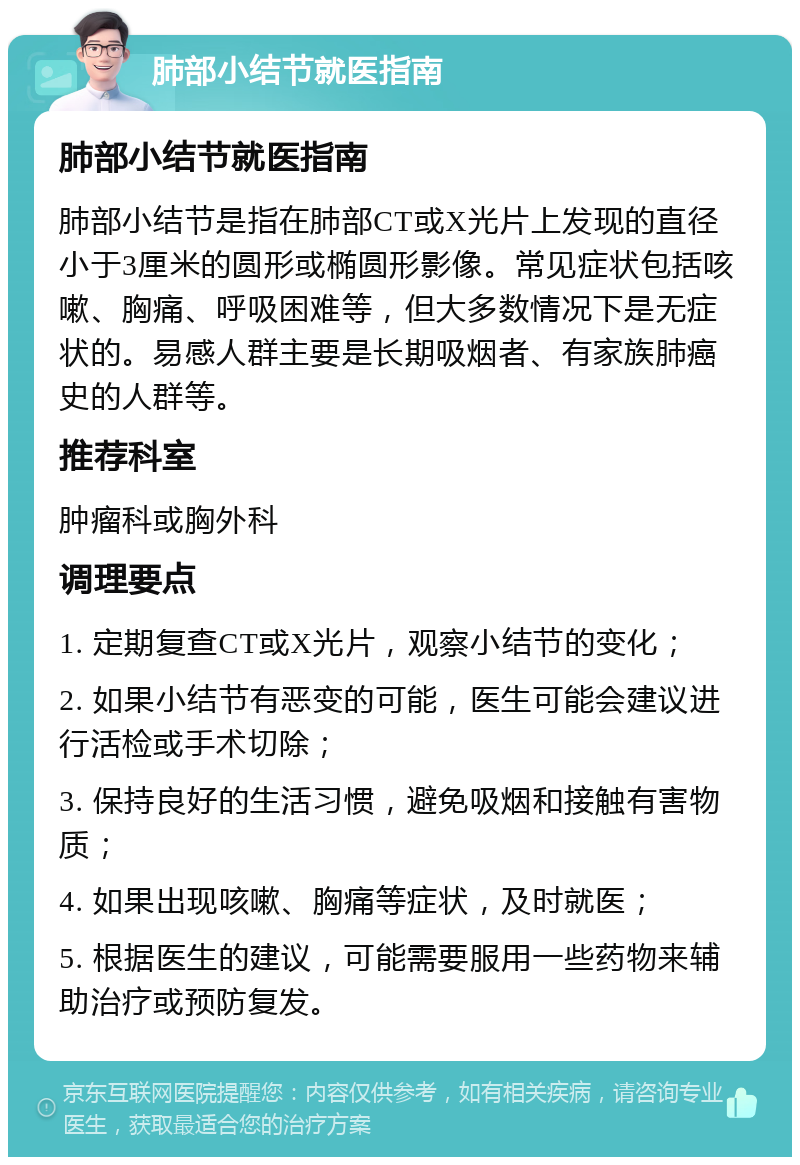 肺部小结节就医指南 肺部小结节就医指南 肺部小结节是指在肺部CT或X光片上发现的直径小于3厘米的圆形或椭圆形影像。常见症状包括咳嗽、胸痛、呼吸困难等，但大多数情况下是无症状的。易感人群主要是长期吸烟者、有家族肺癌史的人群等。 推荐科室 肿瘤科或胸外科 调理要点 1. 定期复查CT或X光片，观察小结节的变化； 2. 如果小结节有恶变的可能，医生可能会建议进行活检或手术切除； 3. 保持良好的生活习惯，避免吸烟和接触有害物质； 4. 如果出现咳嗽、胸痛等症状，及时就医； 5. 根据医生的建议，可能需要服用一些药物来辅助治疗或预防复发。