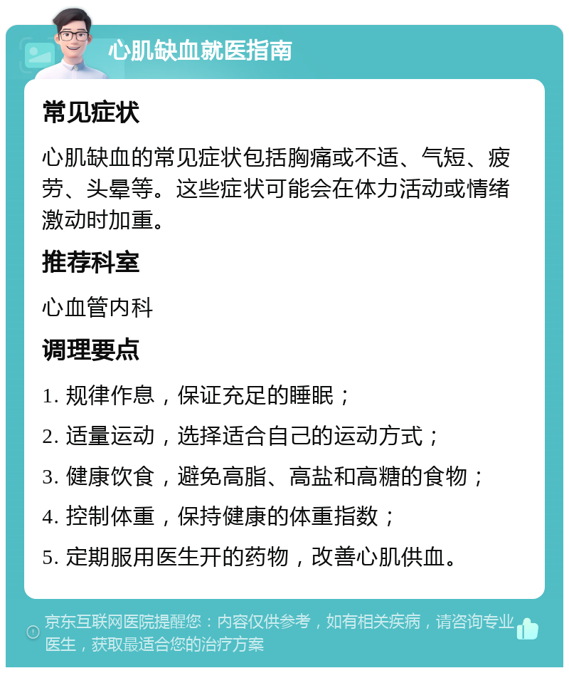 心肌缺血就医指南 常见症状 心肌缺血的常见症状包括胸痛或不适、气短、疲劳、头晕等。这些症状可能会在体力活动或情绪激动时加重。 推荐科室 心血管内科 调理要点 1. 规律作息，保证充足的睡眠； 2. 适量运动，选择适合自己的运动方式； 3. 健康饮食，避免高脂、高盐和高糖的食物； 4. 控制体重，保持健康的体重指数； 5. 定期服用医生开的药物，改善心肌供血。