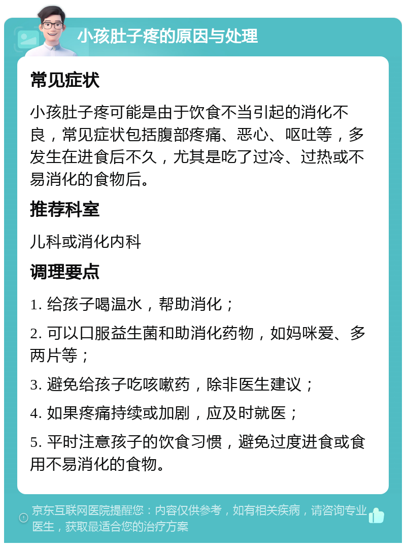 小孩肚子疼的原因与处理 常见症状 小孩肚子疼可能是由于饮食不当引起的消化不良，常见症状包括腹部疼痛、恶心、呕吐等，多发生在进食后不久，尤其是吃了过冷、过热或不易消化的食物后。 推荐科室 儿科或消化内科 调理要点 1. 给孩子喝温水，帮助消化； 2. 可以口服益生菌和助消化药物，如妈咪爱、多两片等； 3. 避免给孩子吃咳嗽药，除非医生建议； 4. 如果疼痛持续或加剧，应及时就医； 5. 平时注意孩子的饮食习惯，避免过度进食或食用不易消化的食物。