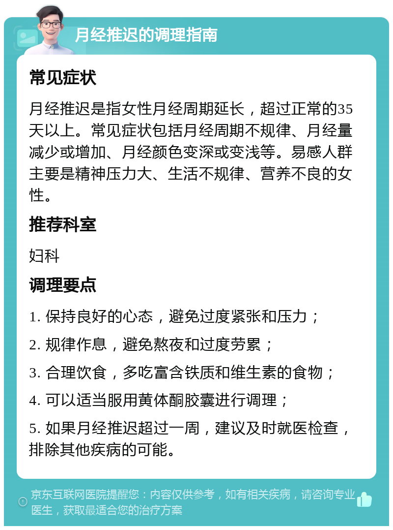 月经推迟的调理指南 常见症状 月经推迟是指女性月经周期延长，超过正常的35天以上。常见症状包括月经周期不规律、月经量减少或增加、月经颜色变深或变浅等。易感人群主要是精神压力大、生活不规律、营养不良的女性。 推荐科室 妇科 调理要点 1. 保持良好的心态，避免过度紧张和压力； 2. 规律作息，避免熬夜和过度劳累； 3. 合理饮食，多吃富含铁质和维生素的食物； 4. 可以适当服用黄体酮胶囊进行调理； 5. 如果月经推迟超过一周，建议及时就医检查，排除其他疾病的可能。