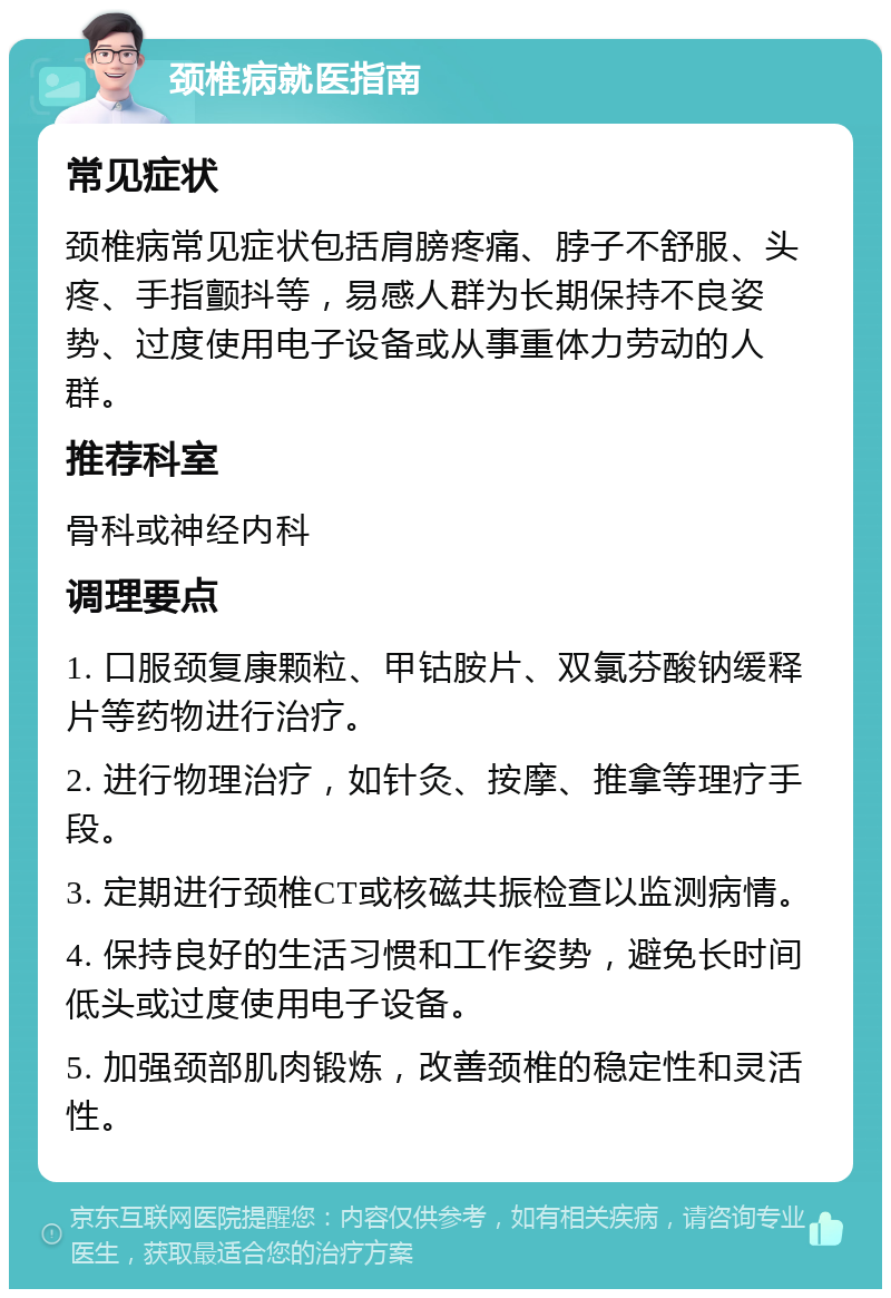 颈椎病就医指南 常见症状 颈椎病常见症状包括肩膀疼痛、脖子不舒服、头疼、手指颤抖等，易感人群为长期保持不良姿势、过度使用电子设备或从事重体力劳动的人群。 推荐科室 骨科或神经内科 调理要点 1. 口服颈复康颗粒、甲钴胺片、双氯芬酸钠缓释片等药物进行治疗。 2. 进行物理治疗，如针灸、按摩、推拿等理疗手段。 3. 定期进行颈椎CT或核磁共振检查以监测病情。 4. 保持良好的生活习惯和工作姿势，避免长时间低头或过度使用电子设备。 5. 加强颈部肌肉锻炼，改善颈椎的稳定性和灵活性。