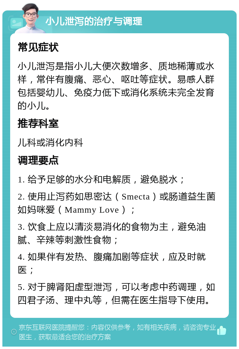 小儿泄泻的治疗与调理 常见症状 小儿泄泻是指小儿大便次数增多、质地稀薄或水样，常伴有腹痛、恶心、呕吐等症状。易感人群包括婴幼儿、免疫力低下或消化系统未完全发育的小儿。 推荐科室 儿科或消化内科 调理要点 1. 给予足够的水分和电解质，避免脱水； 2. 使用止泻药如思密达（Smecta）或肠道益生菌如妈咪爱（Mammy Love）； 3. 饮食上应以清淡易消化的食物为主，避免油腻、辛辣等刺激性食物； 4. 如果伴有发热、腹痛加剧等症状，应及时就医； 5. 对于脾肾阳虚型泄泻，可以考虑中药调理，如四君子汤、理中丸等，但需在医生指导下使用。