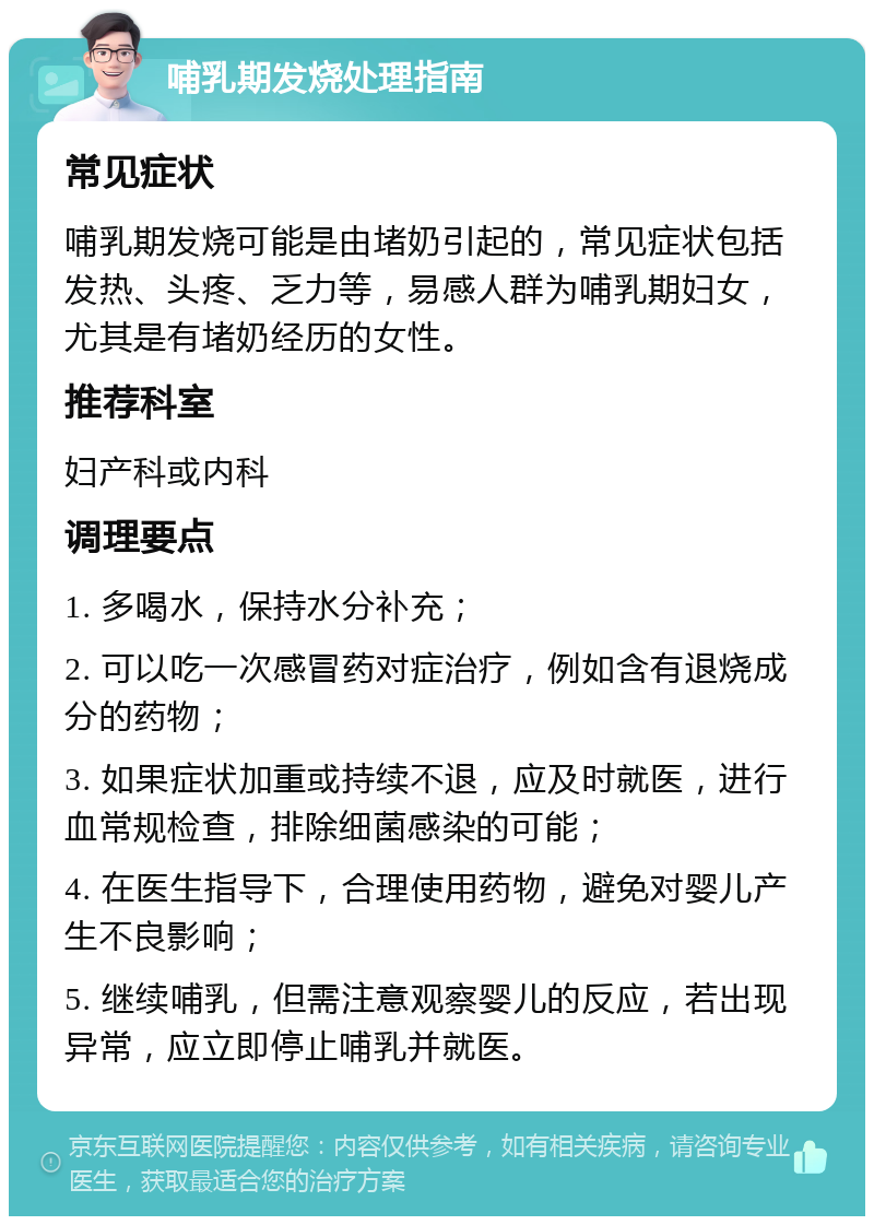 哺乳期发烧处理指南 常见症状 哺乳期发烧可能是由堵奶引起的，常见症状包括发热、头疼、乏力等，易感人群为哺乳期妇女，尤其是有堵奶经历的女性。 推荐科室 妇产科或内科 调理要点 1. 多喝水，保持水分补充； 2. 可以吃一次感冒药对症治疗，例如含有退烧成分的药物； 3. 如果症状加重或持续不退，应及时就医，进行血常规检查，排除细菌感染的可能； 4. 在医生指导下，合理使用药物，避免对婴儿产生不良影响； 5. 继续哺乳，但需注意观察婴儿的反应，若出现异常，应立即停止哺乳并就医。