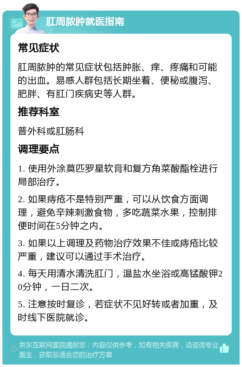 肛周脓肿就医指南 常见症状 肛周脓肿的常见症状包括肿胀、痒、疼痛和可能的出血。易感人群包括长期坐着、便秘或腹泻、肥胖、有肛门疾病史等人群。 推荐科室 普外科或肛肠科 调理要点 1. 使用外涂莫匹罗星软膏和复方角菜酸酯栓进行局部治疗。 2. 如果痔疮不是特别严重，可以从饮食方面调理，避免辛辣刺激食物，多吃蔬菜水果，控制排便时间在5分钟之内。 3. 如果以上调理及药物治疗效果不佳或痔疮比较严重，建议可以通过手术治疗。 4. 每天用清水清洗肛门，温盐水坐浴或高锰酸钾20分钟，一日二次。 5. 注意按时复诊，若症状不见好转或者加重，及时线下医院就诊。