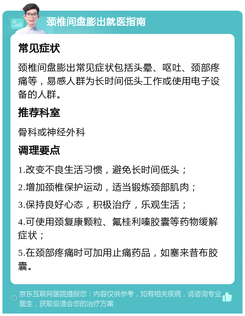 颈椎间盘膨出就医指南 常见症状 颈椎间盘膨出常见症状包括头晕、呕吐、颈部疼痛等，易感人群为长时间低头工作或使用电子设备的人群。 推荐科室 骨科或神经外科 调理要点 1.改变不良生活习惯，避免长时间低头； 2.增加颈椎保护运动，适当锻炼颈部肌肉； 3.保持良好心态，积极治疗，乐观生活； 4.可使用颈复康颗粒、氟桂利嗪胶囊等药物缓解症状； 5.在颈部疼痛时可加用止痛药品，如塞来昔布胶囊。