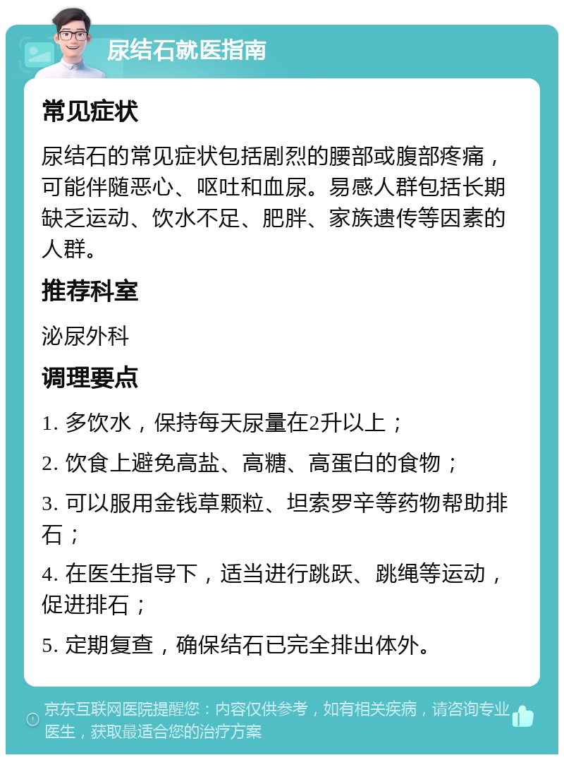 尿结石就医指南 常见症状 尿结石的常见症状包括剧烈的腰部或腹部疼痛，可能伴随恶心、呕吐和血尿。易感人群包括长期缺乏运动、饮水不足、肥胖、家族遗传等因素的人群。 推荐科室 泌尿外科 调理要点 1. 多饮水，保持每天尿量在2升以上； 2. 饮食上避免高盐、高糖、高蛋白的食物； 3. 可以服用金钱草颗粒、坦索罗辛等药物帮助排石； 4. 在医生指导下，适当进行跳跃、跳绳等运动，促进排石； 5. 定期复查，确保结石已完全排出体外。